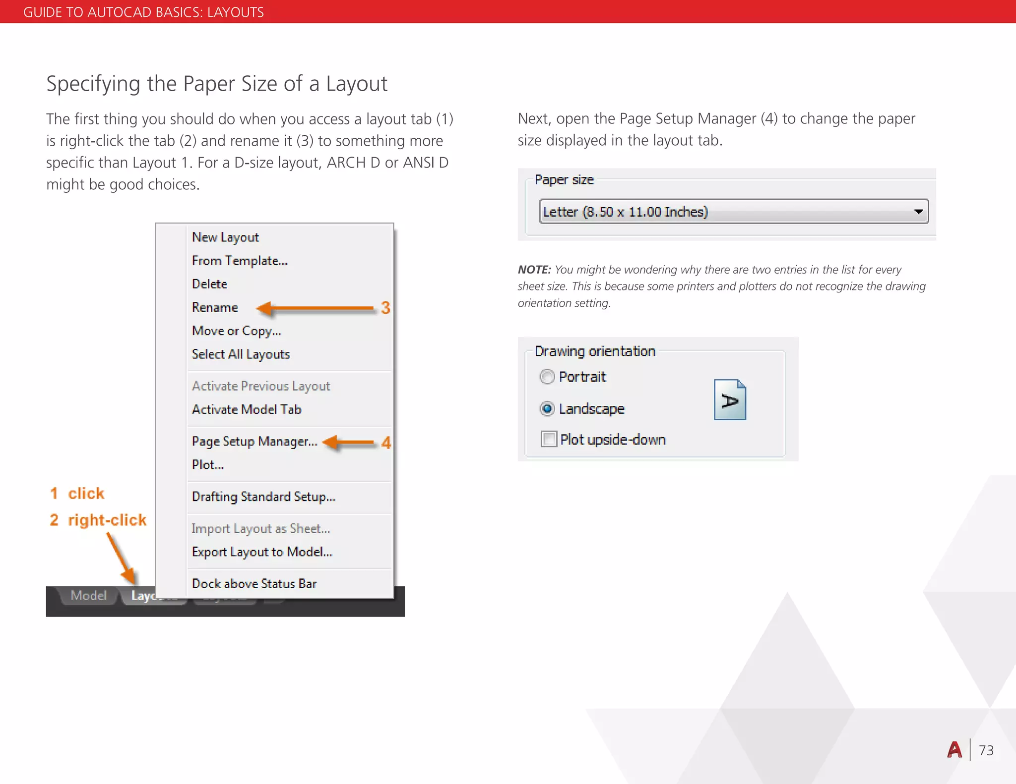 73
Specifying the Paper Size of a Layout
The first thing you should do when you access a layout tab (1)
is right-click the tab (2) and rename it (3) to something more
specific than Layout 1. For a D-size layout, ARCH D or ANSI D
might be good choices.
Next, open the Page Setup Manager (4) to change the paper
size displayed in the layout tab.
NOTE: You might be wondering why there are two entries in the list for every
sheet size. This is because some printers and plotters do not recognize the drawing
orientation setting.
GUIDE TO AUTOCAD BASICS: LAYOUTS
 