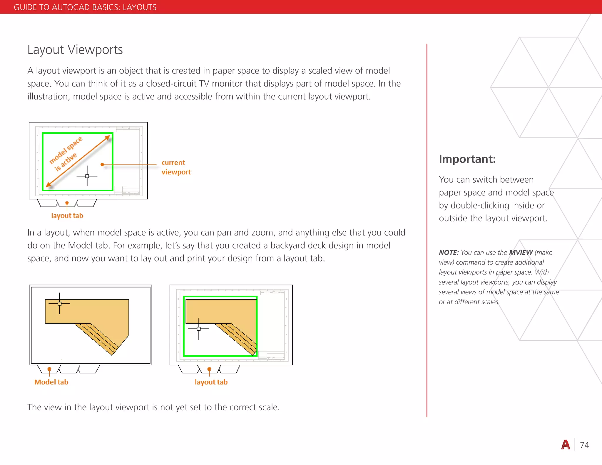 74
4.3 VIEWING
Layout Viewports
A layout viewport is an object that is created in paper space to display a scaled view of model
space. You can think of it as a closed-circuit TV monitor that displays part of model space. In the
illustration, model space is active and accessible from within the current layout viewport.
In a layout, when model space is active, you can pan and zoom, and anything else that you could
do on the Model tab. For example, let’s say that you created a backyard deck design in model
space, and now you want to lay out and print your design from a layout tab.
The view in the layout viewport is not yet set to the correct scale.
Important:
You can switch between
paper space and model space
by double-clicking inside or
outside the layout viewport.
NOTE: You can use the MVIEW (make
view) command to create additional
layout viewports in paper space. With
several layout viewports, you can display
several views of model space at the same
or at different scales.
GUIDE TO AUTOCAD BASICS: LAYOUTS
 