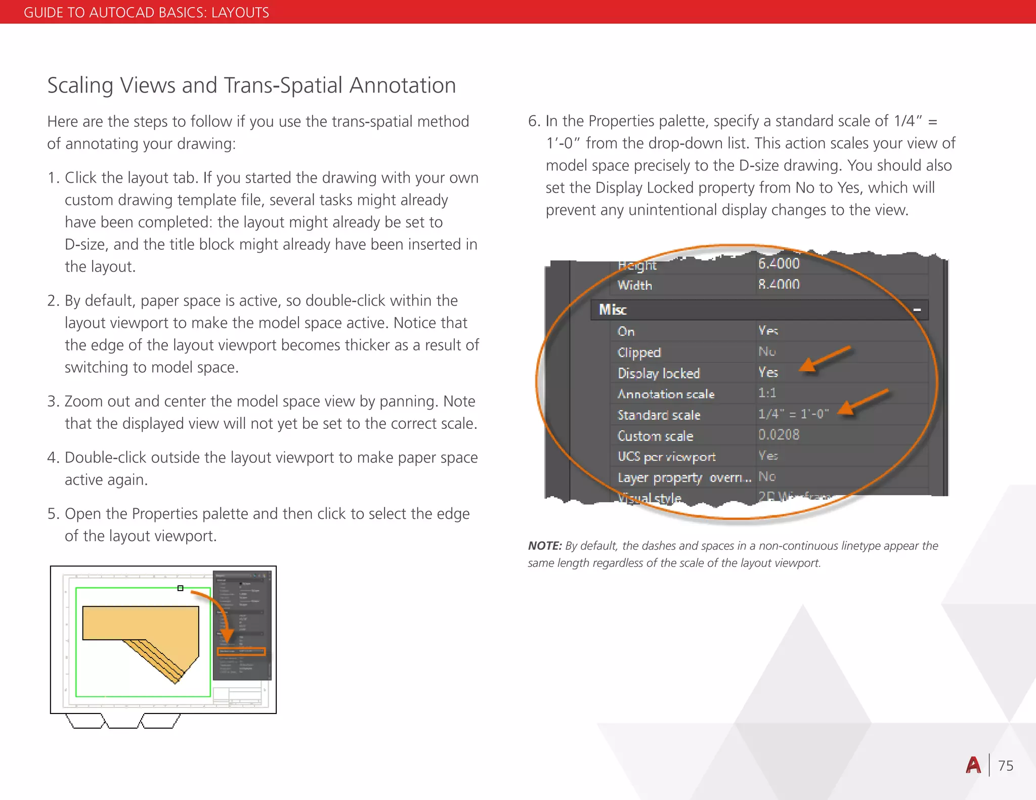 75
Scaling Views and Trans-Spatial Annotation
Here are the steps to follow if you use the trans-spatial method
of annotating your drawing:
1. Click the layout tab. If you started the drawing with your own
custom drawing template file, several tasks might already
have been completed: the layout might already be set to
D-size, and the title block might already have been inserted in
the layout.
2. By default, paper space is active, so double-click within the
layout viewport to make the model space active. Notice that
the edge of the layout viewport becomes thicker as a result of
switching to model space.
3. Zoom out and center the model space view by panning. Note
that the displayed view will not yet be set to the correct scale.
4. Double-click outside the layout viewport to make paper space
active again.
5. Open the Properties palette and then click to select the edge
of the layout viewport.
6. In the Properties palette, specify a standard scale of 1/4” =
1’-0” from the drop-down list. This action scales your view of
model space precisely to the D-size drawing. You should also
set the Display Locked property from No to Yes, which will
prevent any unintentional display changes to the view.
NOTE: By default, the dashes and spaces in a non-continuous linetype appear the
same length regardless of the scale of the layout viewport.
GUIDE TO AUTOCAD BASICS: LAYOUTS
 
