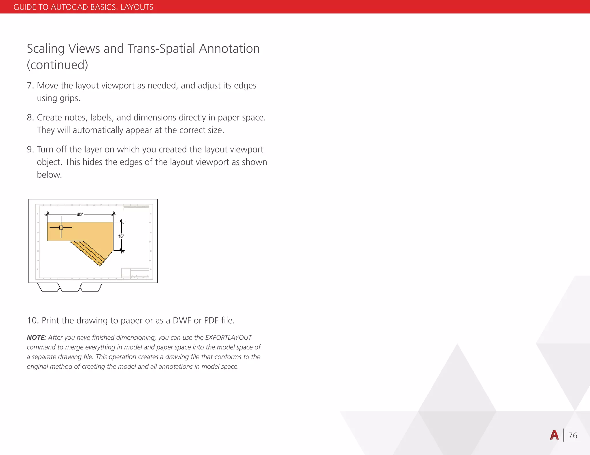 76
Scaling Views and Trans-Spatial Annotation
(continued)
7. Move the layout viewport as needed, and adjust its edges
using grips.
8. Create notes, labels, and dimensions directly in paper space.
They will automatically appear at the correct size.
9. Turn off the layer on which you created the layout viewport
object. This hides the edges of the layout viewport as shown
below.
10. Print the drawing to paper or as a DWF or PDF file.
NOTE: After you have finished dimensioning, you can use the EXPORTLAYOUT
command to merge everything in model and paper space into the model space of
a separate drawing file. This operation creates a drawing file that conforms to the
original method of creating the model and all annotations in model space.
GUIDE TO AUTOCAD BASICS: LAYOUTS
 