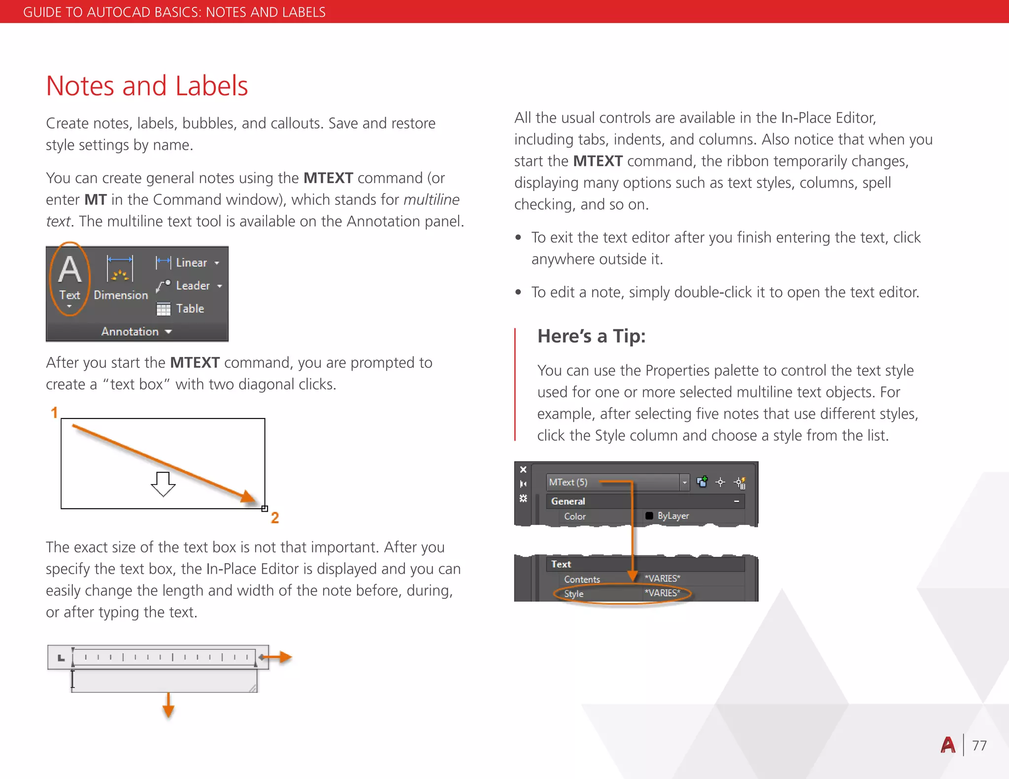 77
Notes and Labels
Create notes, labels, bubbles, and callouts. Save and restore
style settings by name.
You can create general notes using the MTEXT command (or
enter MT in the Command window), which stands for multiline
text. The multiline text tool is available on the Annotation panel.
After you start the MTEXT command, you are prompted to
create a “text box” with two diagonal clicks.
The exact size of the text box is not that important. After you
specify the text box, the In-Place Editor is displayed and you can
easily change the length and width of the note before, during,
or after typing the text.
All the usual controls are available in the In-Place Editor,
including tabs, indents, and columns. Also notice that when you
start the MTEXT command, the ribbon temporarily changes,
displaying many options such as text styles, columns, spell
checking, and so on.
• To exit the text editor after you finish entering the text, click
anywhere outside it.
• To edit a note, simply double-click it to open the text editor.
Here’s a Tip:
You can use the Properties palette to control the text style
used for one or more selected multiline text objects. For
example, after selecting five notes that use different styles,
click the Style column and choose a style from the list.
GUIDE TO AUTOCAD BASICS: NOTES AND LABELS
 
