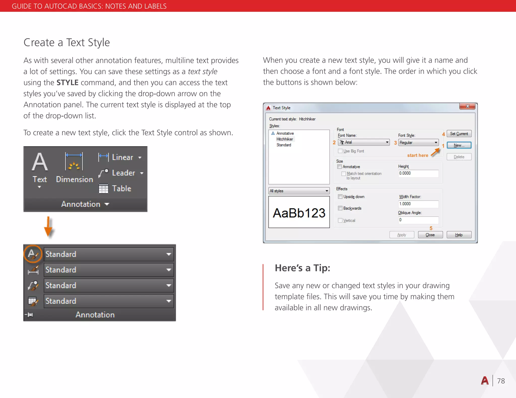 78
Create a Text Style
As with several other annotation features, multiline text provides
a lot of settings. You can save these settings as a text style
using the STYLE command, and then you can access the text
styles you’ve saved by clicking the drop-down arrow on the
Annotation panel. The current text style is displayed at the top
of the drop-down list.
To create a new text style, click the Text Style control as shown.
When you create a new text style, you will give it a name and
then choose a font and a font style. The order in which you click
the buttons is shown below:
Here’s a Tip:
Save any new or changed text styles in your drawing
template files. This will save you time by making them
available in all new drawings.
GUIDE TO AUTOCAD BASICS: NOTES AND LABELS
 