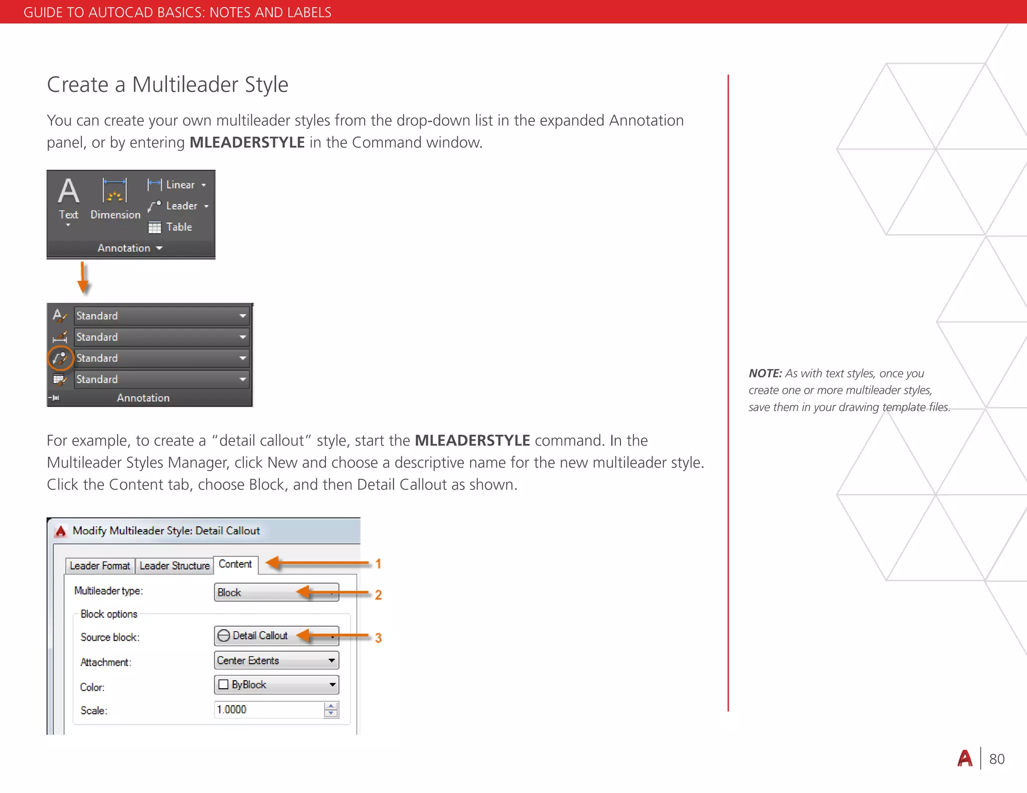 80
4.3 VIEWING
Create a Multileader Style
You can create your own multileader styles from the drop-down list in the expanded Annotation
panel, or by entering MLEADERSTYLE in the Command window.
For example, to create a “detail callout” style, start the MLEADERSTYLE command. In the
Multileader Styles Manager, click New and choose a descriptive name for the new multileader style.
Click the Content tab, choose Block, and then Detail Callout as shown.
NOTE: As with text styles, once you
create one or more multileader styles,
save them in your drawing template files.
GUIDE TO AUTOCAD BASICS: NOTES AND LABELS
 