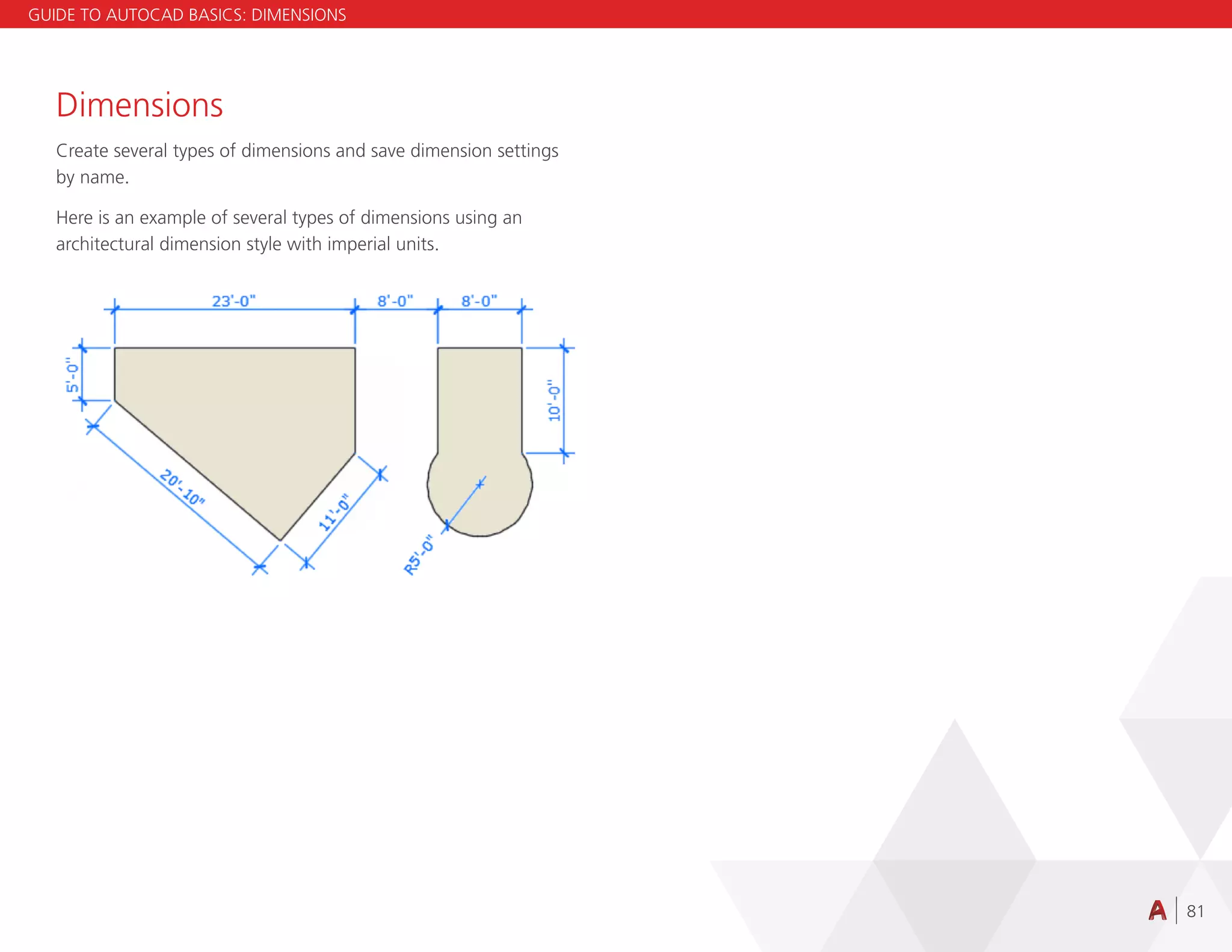 81
Dimensions
Create several types of dimensions and save dimension settings
by name.
Here is an example of several types of dimensions using an
architectural dimension style with imperial units.
GUIDE TO AUTOCAD BASICS: DIMENSIONS
 