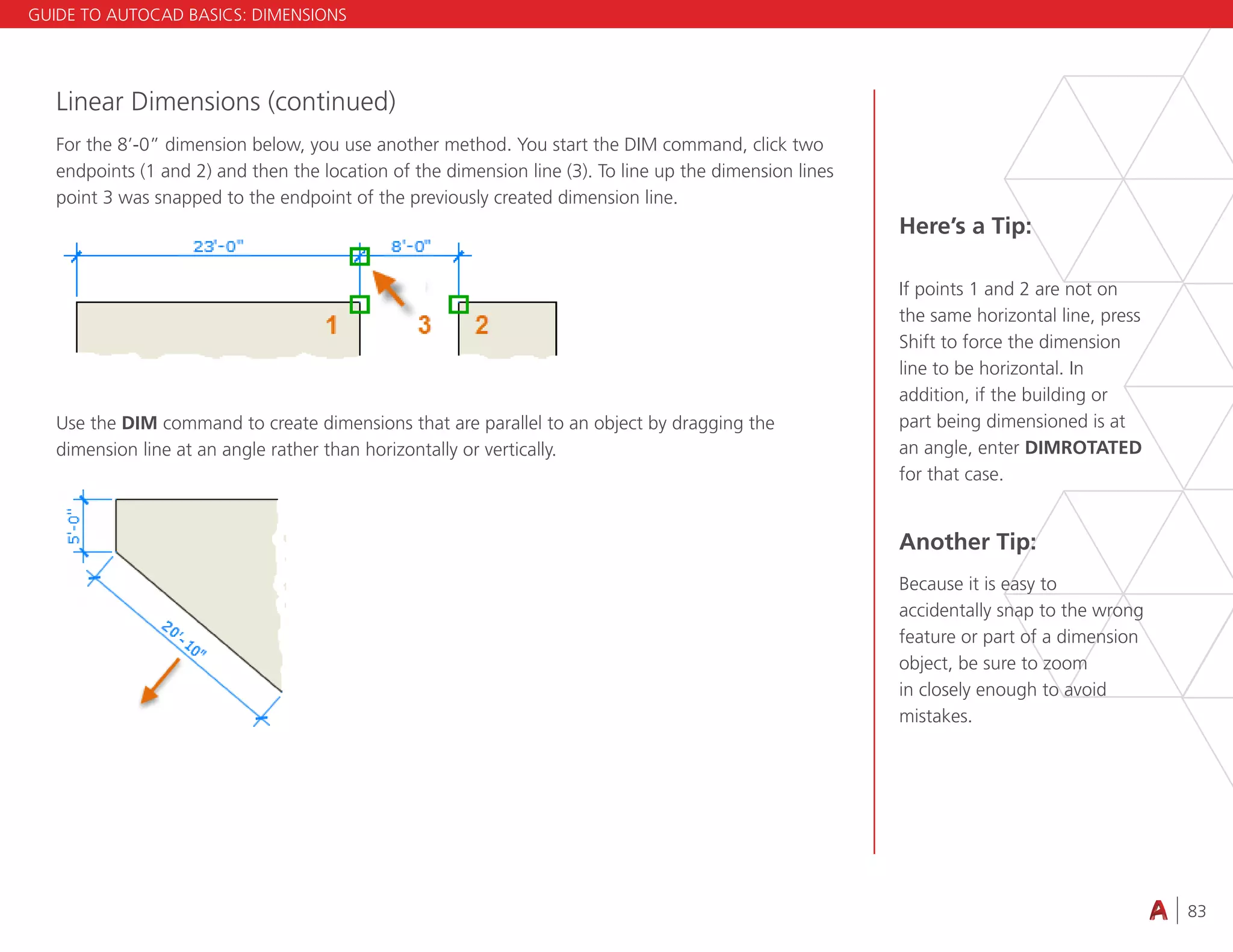 83
4.3 VIEWING
Linear Dimensions (continued)
For the 8’-0” dimension below, you use another method. You start the DIM command, click two
endpoints (1 and 2) and then the location of the dimension line (3). To line up the dimension lines
point 3 was snapped to the endpoint of the previously created dimension line.
Use the DIM command to create dimensions that are parallel to an object by dragging the
dimension line at an angle rather than horizontally or vertically.
Here’s a Tip:
If points 1 and 2 are not on
the same horizontal line, press
Shift to force the dimension
line to be horizontal. In
addition, if the building or
part being dimensioned is at
an angle, enter DIMROTATED
for that case.
Another Tip:
Because it is easy to
accidentally snap to the wrong
feature or part of a dimension
object, be sure to zoom
in closely enough to avoid
mistakes.
GUIDE TO AUTOCAD BASICS: DIMENSIONS
 