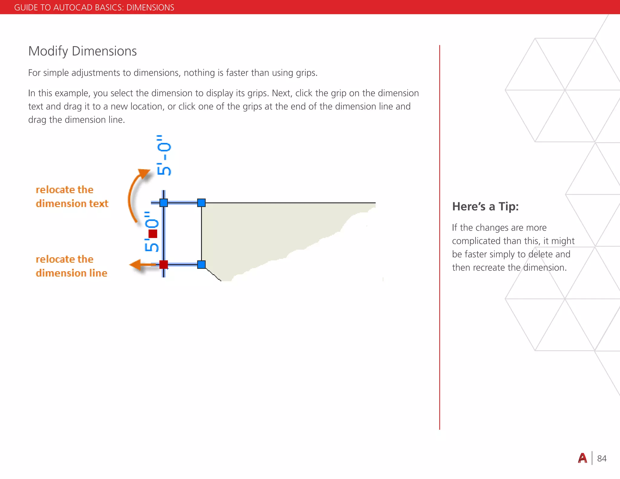 84
4.3 VIEWING
Modify Dimensions
For simple adjustments to dimensions, nothing is faster than using grips.
In this example, you select the dimension to display its grips. Next, click the grip on the dimension
text and drag it to a new location, or click one of the grips at the end of the dimension line and
drag the dimension line.
Here’s a Tip:
If the changes are more
complicated than this, it might
be faster simply to delete and
then recreate the dimension.
GUIDE TO AUTOCAD BASICS: DIMENSIONS
 