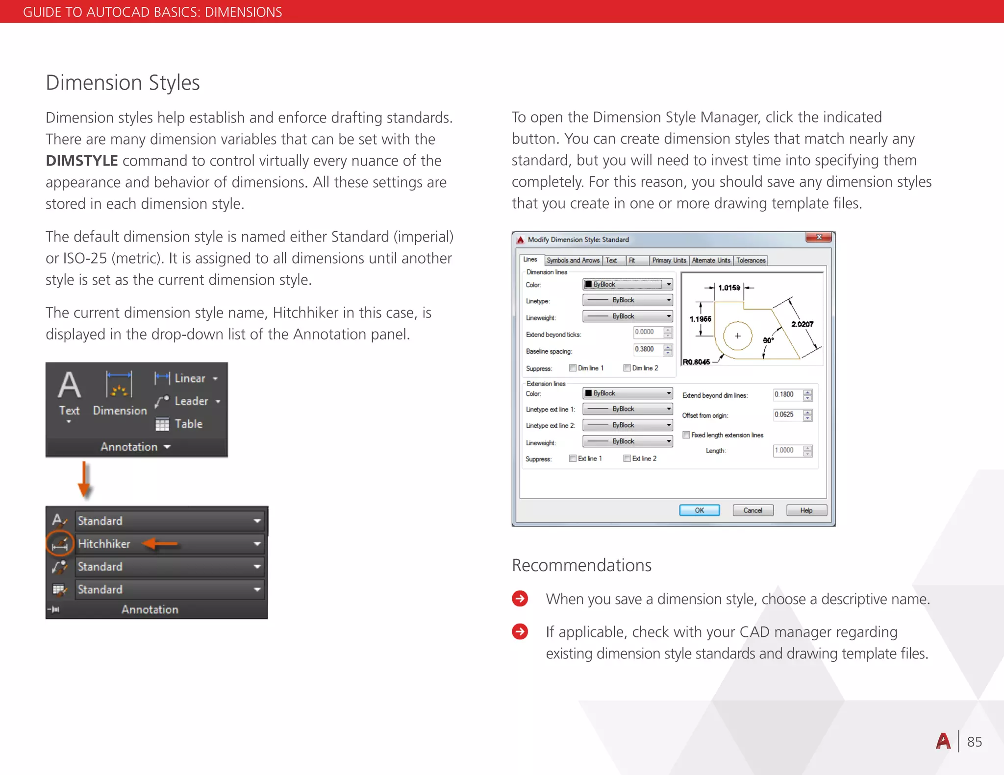 85
Dimension Styles
Dimension styles help establish and enforce drafting standards.
There are many dimension variables that can be set with the
DIMSTYLE command to control virtually every nuance of the
appearance and behavior of dimensions. All these settings are
stored in each dimension style.
The default dimension style is named either Standard (imperial)
or ISO-25 (metric). It is assigned to all dimensions until another
style is set as the current dimension style.
The current dimension style name, Hitchhiker in this case, is
displayed in the drop-down list of the Annotation panel.
To open the Dimension Style Manager, click the indicated
button. You can create dimension styles that match nearly any
standard, but you will need to invest time into specifying them
completely. For this reason, you should save any dimension styles
that you create in one or more drawing template files.
Recommendations

	
When you save a dimension style, choose a descriptive name.

	
If applicable, check with your CAD manager regarding
existing dimension style standards and drawing template files.
GUIDE TO AUTOCAD BASICS: DIMENSIONS
 