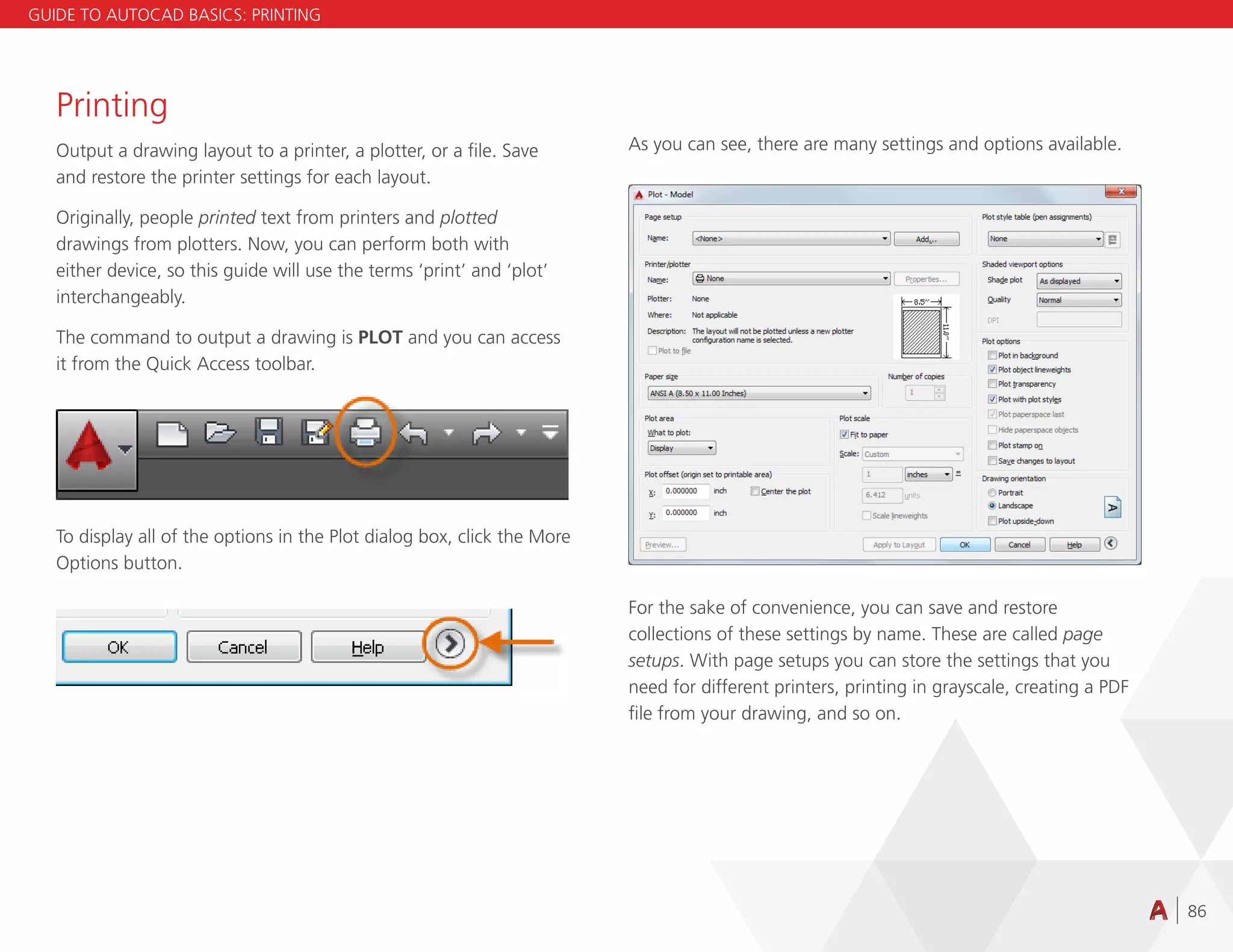 86
Printing
Output a drawing layout to a printer, a plotter, or a file. Save
and restore the printer settings for each layout.
Originally, people printed text from printers and plotted
drawings from plotters. Now, you can perform both with
either device, so this guide will use the terms ‘print’ and ‘plot’
interchangeably.
The command to output a drawing is PLOT and you can access
it from the Quick Access toolbar.
To display all of the options in the Plot dialog box, click the More
Options button.
As you can see, there are many settings and options available.
For the sake of convenience, you can save and restore
collections of these settings by name. These are called page
setups. With page setups you can store the settings that you
need for different printers, printing in grayscale, creating a PDF
file from your drawing, and so on.
GUIDE TO AUTOCAD BASICS: PRINTING
 