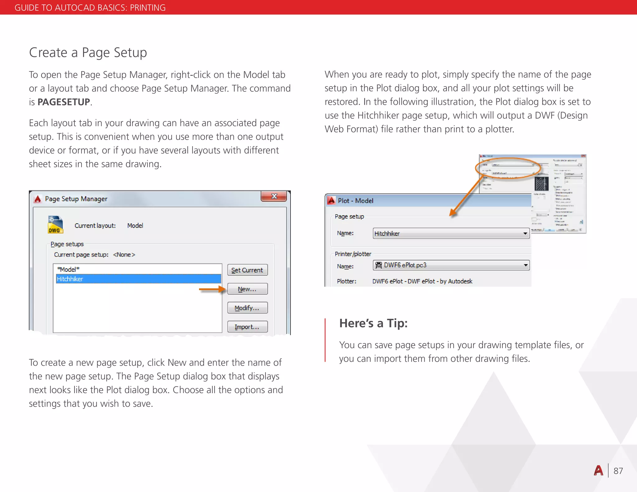 87
Create a Page Setup
To open the Page Setup Manager, right-click on the Model tab
or a layout tab and choose Page Setup Manager. The command
is PAGESETUP.
Each layout tab in your drawing can have an associated page
setup. This is convenient when you use more than one output
device or format, or if you have several layouts with different
sheet sizes in the same drawing.
To create a new page setup, click New and enter the name of
the new page setup. The Page Setup dialog box that displays
next looks like the Plot dialog box. Choose all the options and
settings that you wish to save.
When you are ready to plot, simply specify the name of the page
setup in the Plot dialog box, and all your plot settings will be
restored. In the following illustration, the Plot dialog box is set to
use the Hitchhiker page setup, which will output a DWF (Design
Web Format) file rather than print to a plotter.
Here’s a Tip:
You can save page setups in your drawing template files, or
you can import them from other drawing files.
GUIDE TO AUTOCAD BASICS: PRINTING
 