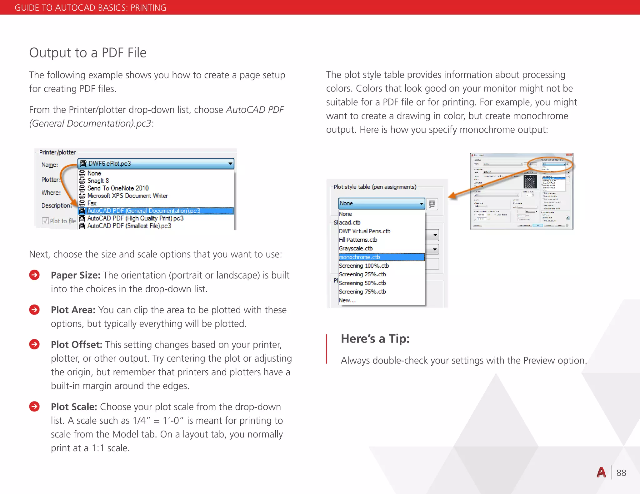 88
Output to a PDF File
The following example shows you how to create a page setup
for creating PDF files.
From the Printer/plotter drop-down list, choose AutoCAD PDF
(General Documentation).pc3:
Next, choose the size and scale options that you want to use:

	
Paper Size: The orientation (portrait or landscape) is built
into the choices in the drop-down list.

	
Plot Area: You can clip the area to be plotted with these
options, but typically everything will be plotted.

	
Plot Offset: This setting changes based on your printer,
plotter, or other output. Try centering the plot or adjusting
the origin, but remember that printers and plotters have a
built-in margin around the edges.

	
Plot Scale: Choose your plot scale from the drop-down
list. A scale such as 1/4” = 1’-0” is meant for printing to
scale from the Model tab. On a layout tab, you normally
print at a 1:1 scale.
The plot style table provides information about processing
colors. Colors that look good on your monitor might not be
suitable for a PDF file or for printing. For example, you might
want to create a drawing in color, but create monochrome
output. Here is how you specify monochrome output:
Here’s a Tip:
Always double-check your settings with the Preview option.
GUIDE TO AUTOCAD BASICS: PRINTING
 