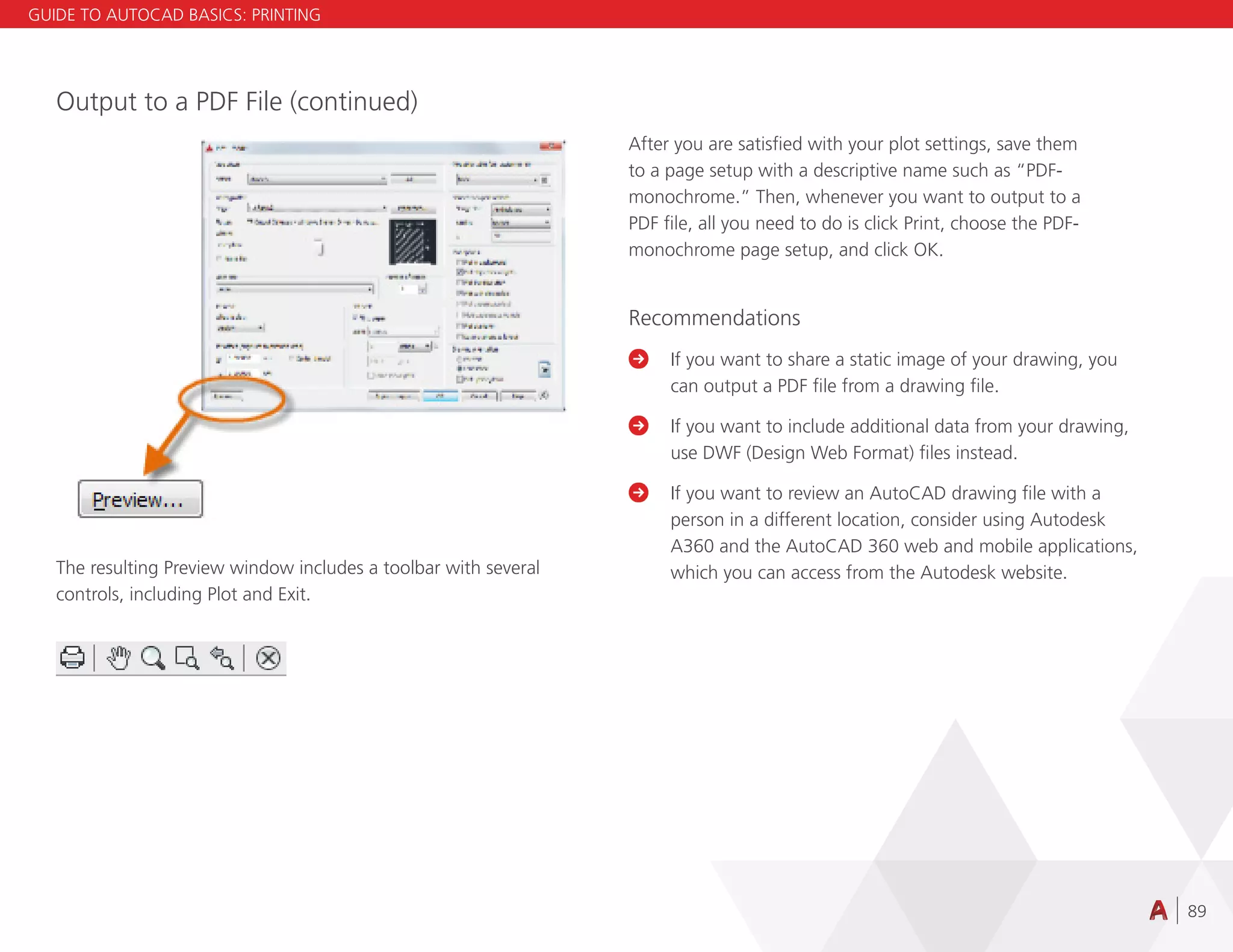 89
Output to a PDF File (continued)
The resulting Preview window includes a toolbar with several
controls, including Plot and Exit.
After you are satisfied with your plot settings, save them
to a page setup with a descriptive name such as “PDF-
monochrome.” Then, whenever you want to output to a
PDF file, all you need to do is click Print, choose the PDF-
monochrome page setup, and click OK.
Recommendations

	
If you want to share a static image of your drawing, you
can output a PDF file from a drawing file.

	
If you want to include additional data from your drawing,
use DWF (Design Web Format) files instead.

	
If you want to review an AutoCAD drawing file with a
person in a different location, consider using Autodesk
A360 and the AutoCAD 360 web and mobile applications,
which you can access from the Autodesk website.
GUIDE TO AUTOCAD BASICS: PRINTING
 