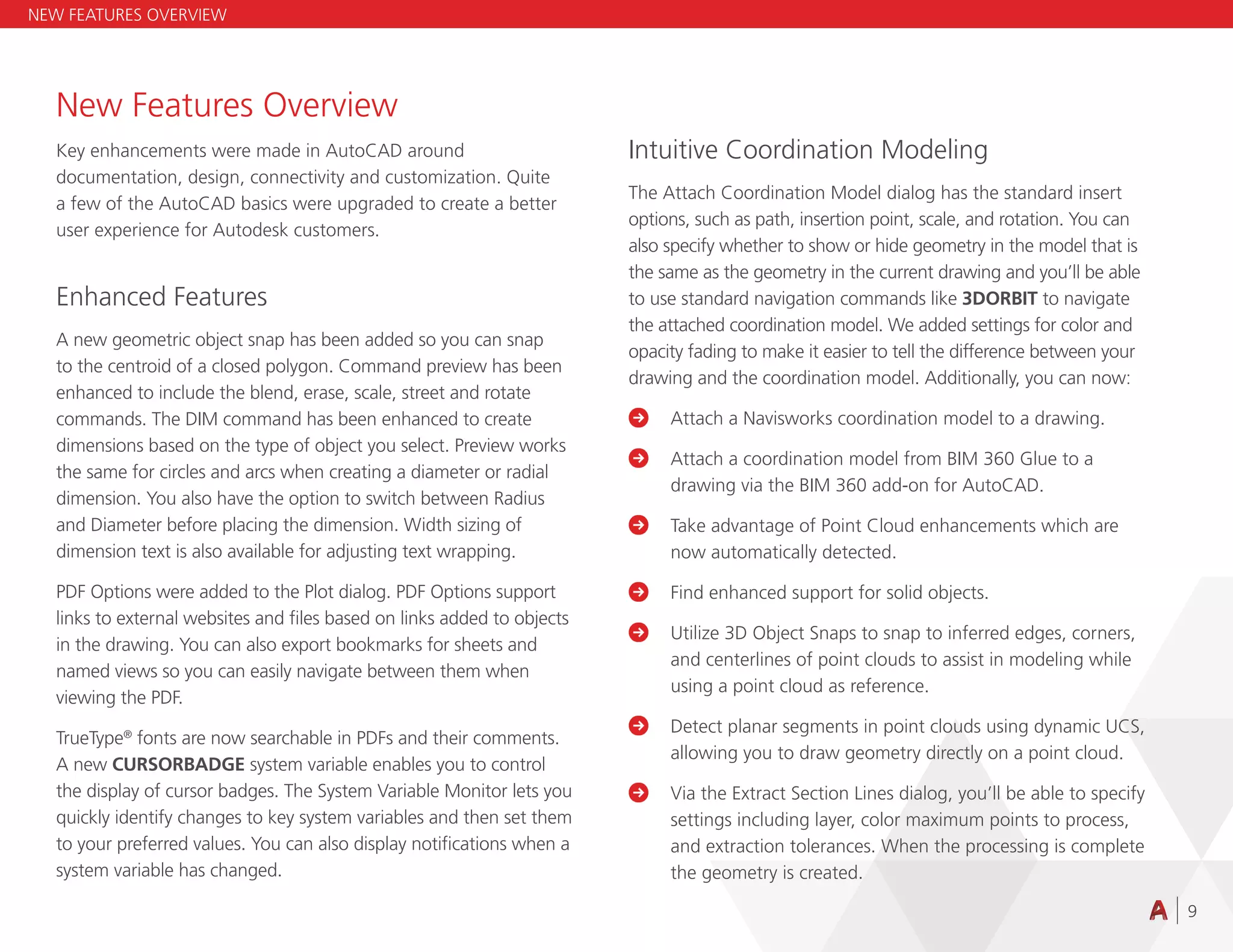 9
New Features Overview
Key enhancements were made in AutoCAD around
documentation, design, connectivity and customization. Quite
a few of the AutoCAD basics were upgraded to create a better
user experience for Autodesk customers.
Enhanced Features
A new geometric object snap has been added so you can snap
to the centroid of a closed polygon. Command preview has been
enhanced to include the blend, erase, scale, street and rotate
commands. The DIM command has been enhanced to create
dimensions based on the type of object you select. Preview works
the same for circles and arcs when creating a diameter or radial
dimension. You also have the option to switch between Radius
and Diameter before placing the dimension. Width sizing of
dimension text is also available for adjusting text wrapping.
PDF Options were added to the Plot dialog. PDF Options support
links to external websites and files based on links added to objects
in the drawing. You can also export bookmarks for sheets and
named views so you can easily navigate between them when
viewing the PDF.
TrueType®
fonts are now searchable in PDFs and their comments.
A new CURSORBADGE system variable enables you to control
the display of cursor badges. The System Variable Monitor lets you
quickly identify changes to key system variables and then set them
to your preferred values. You can also display notifications when a
system variable has changed.
Intuitive Coordination Modeling
The Attach Coordination Model dialog has the standard insert
options, such as path, insertion point, scale, and rotation. You can
also specify whether to show or hide geometry in the model that is
the same as the geometry in the current drawing and you’ll be able
to use standard navigation commands like 3DORBIT to navigate
the attached coordination model. We added settings for color and
opacity fading to make it easier to tell the difference between your
drawing and the coordination model. Additionally, you can now:
 Attach a Navisworks coordination model to a drawing.

	
Attach a coordination model from BIM 360 Glue to a
drawing via the BIM 360 add-on for AutoCAD.

	
Take advantage of Point Cloud enhancements which are
now automatically detected.

	
Find enhanced support for solid objects.

	
Utilize 3D Object Snaps to snap to inferred edges, corners,
and centerlines of point clouds to assist in modeling while
using a point cloud as reference.
 
	
Detect planar segments in point clouds using dynamic UCS,
allowing you to draw geometry directly on a point cloud.

	
Via the Extract Section Lines dialog, you’ll be able to specify
settings including layer, color maximum points to process,
and extraction tolerances. When the processing is complete
the geometry is created.
NEW FEATURES OVERVIEW
 
