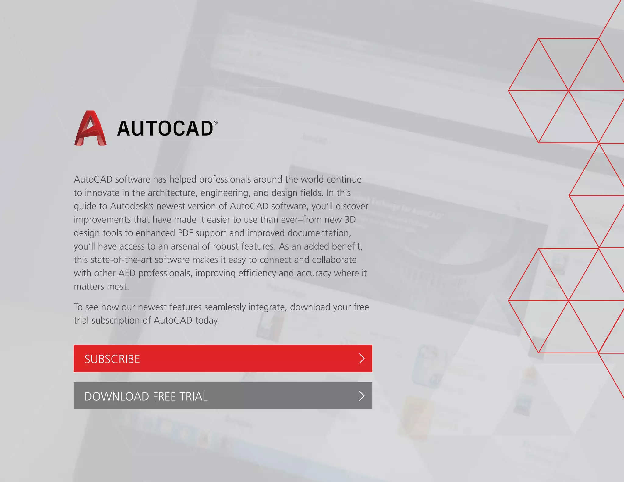 AutoCAD software has helped professionals around the world continue
to innovate in the architecture, engineering, and design fields. In this
guide to Autodesk’s newest version of AutoCAD software, you’ll discover
improvements that have made it easier to use than ever–from new 3D
design tools to enhanced PDF support and improved documentation,
you’ll have access to an arsenal of robust features. As an added benefit,
this state-of-the-art software makes it easy to connect and collaborate
with other AED professionals, improving efficiency and accuracy where it
matters most.
To see how our newest features seamlessly integrate, download your free
trial subscription of AutoCAD today.
SUBSCRIBE
DOWNLOAD FREE TRIAL
 