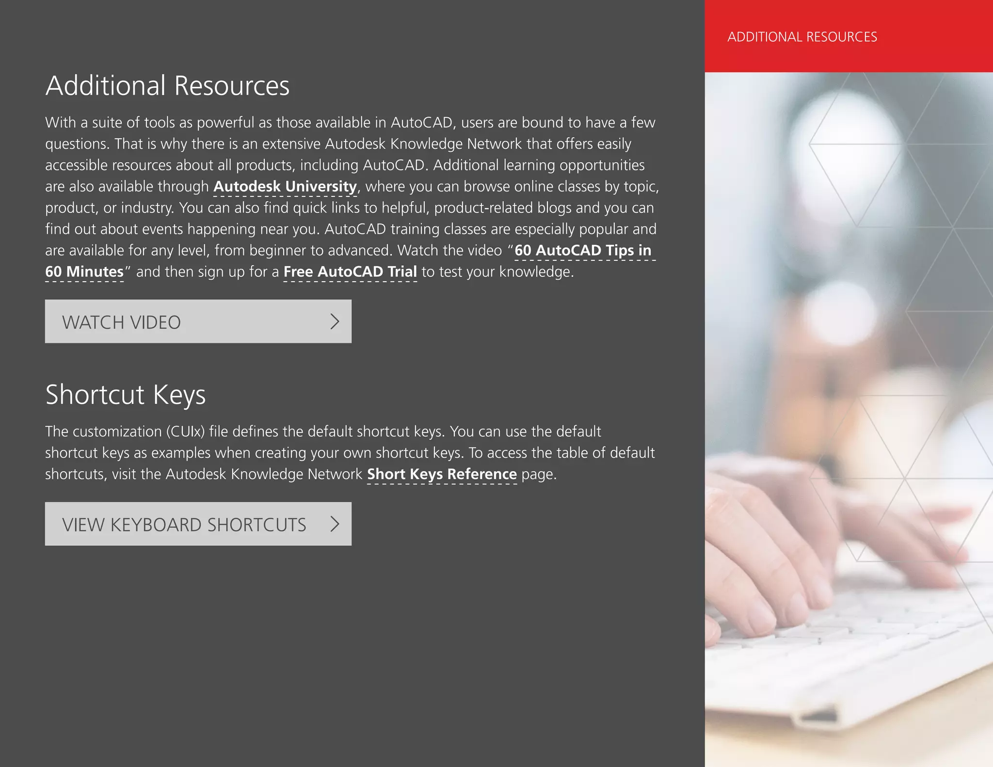 Additional Resources
With a suite of tools as powerful as those available in AutoCAD, users are bound to have a few
questions. That is why there is an extensive Autodesk Knowledge Network that offers easily
accessible resources about all products, including AutoCAD. Additional learning opportunities
are also available through Autodesk University, where you can browse online classes by topic,
product, or industry. You can also find quick links to helpful, product-related blogs and you can
find out about events happening near you. AutoCAD training classes are especially popular and
are available for any level, from beginner to advanced. Watch the video “60 AutoCAD Tips in
60 Minutes” and then sign up for a Free AutoCAD Trial to test your knowledge.
WATCH VIDEO
Shortcut Keys
The customization (CUIx) file defines the default shortcut keys. You can use the default
shortcut keys as examples when creating your own shortcut keys. To access the table of default
shortcuts, visit the Autodesk Knowledge Network Short Keys Reference page.
VIEW KEYBOARD SHORTCUTS
ADDITIONAL RESOURCES
 