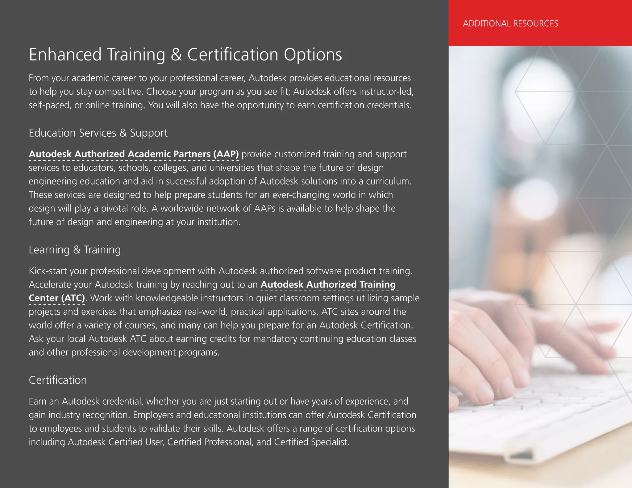 Enhanced Training  Certification Options
From your academic career to your professional career, Autodesk provides educational resources
to help you stay competitive. Choose your program as you see fit; Autodesk offers instructor-led,
self-paced, or online training. You will also have the opportunity to earn certification credentials.
Education Services  Support
Autodesk Authorized Academic Partners (AAP) provide customized training and support
services to educators, schools, colleges, and universities that shape the future of design
engineering education and aid in successful adoption of Autodesk solutions into a curriculum.
These services are designed to help prepare students for an ever-changing world in which
design will play a pivotal role. A worldwide network of AAPs is available to help shape the
future of design and engineering at your institution.
Learning  Training
Kick-start your professional development with Autodesk authorized software product training.
Accelerate your Autodesk training by reaching out to an Autodesk Authorized Training
Center (ATC). Work with knowledgeable instructors in quiet classroom settings utilizing sample
projects and exercises that emphasize real-world, practical applications. ATC sites around the
world offer a variety of courses, and many can help you prepare for an Autodesk Certification.
Ask your local Autodesk ATC about earning credits for mandatory continuing education classes
and other professional development programs.
Certification
Earn an Autodesk credential, whether you are just starting out or have years of experience, and
gain industry recognition. Employers and educational institutions can offer Autodesk Certification
to employees and students to validate their skills. Autodesk offers a range of certification options
including Autodesk Certified User, Certified Professional, and Certified Specialist.
ADDITIONAL RESOURCES
 