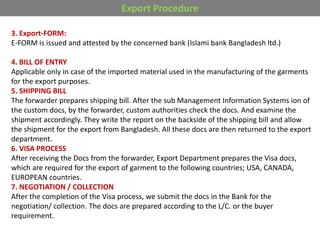 Export Procedure
3. Export-FORM:
E-FORM is issued and attested by the concerned bank (Islami bank Bangladesh ltd.)
4. BILL OF ENTRY
Applicable only in case of the imported material used in the manufacturing of the garments
for the export purposes.
5. SHIPPING BILL
The forwarder prepares shipping bill. After the sub Management Information Systems ion of
the custom docs, by the forwarder, custom authorities check the docs. And examine the
shipment accordingly. They write the report on the backside of the shipping bill and allow
the shipment for the export from Bangladesh. All these docs are then returned to the export
department.
6. VISA PROCESS
After receiving the Docs from the forwarder, Export Department prepares the Visa docs,
which are required for the export of garment to the following countries; USA, CANADA,
EUROPEAN countries.
7. NEGOTIATION / COLLECTION
After the completion of the Visa process, we submit the docs in the Bank for the
negotiation/ collection. The docs are prepared according to the L/C. or the buyer
requirement.
 