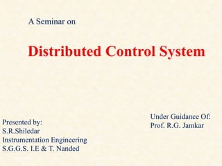 Distributed Control System
A Seminar on
Presented by:
S.R.Shiledar
Instrumentation Engineering
S.G.G.S. I.E & T. Nanded
Under Guidance Of:
Prof. R.G. Jamkar
18/11/2009 1
DCS_18_NOV_2009
 