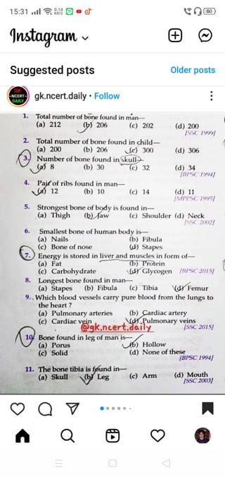 15:31 .lRa
Instagam
Suggested posts Older posts
-NCERT
DAlL
gk.ncert.daily Follow
1. Total number of bone found in
man
) 206
(a) 212 (c) 202 (d) 200
Total number of bone found in child
(a) 200 (b) 206 c) 300 (d) 306
Number of bone found in skull
8 (b) 30 (c) 32 (d)
BIsC 19941
34
4. Paifof ribs found in man
Sa) 12 (6) 10 (c) 14 (d)
/MPTSC 19951|
5.
Strongest bone of body is found in
(a) Thigh (bJaw (c) Shoulder (d) Neck
/55C 20021
Smallest bone of human body is
(a) Nails
(c) Bone of nose
(b) Fibula
d) Stapess
Energy is stored in liver and muscles in form of
(a) Fat
(c) Carbohydrate
8. Longest bone found in man-
(a) Stapes
9.. Which blood vessels carry pure blood from the lungs to
the heart ?
(6) Protein
(GY
Glycogen BPsC 2015)
(b) Fibula (c) Tibia Femur
(a) Pulmonary arteries (b) Cardiac artery
(C) Cardiac vein . nud Rulmonary veins
SSC 2015/
19 Bonefound in leg of manis
(a) Porus
(c) Solid
b ) Hollow
(d) None ofthese
BPSC1994
11. The bone tibia is føund in
Leg (c) Arm (d) Mouth
SSC2003
(a) Skul
 