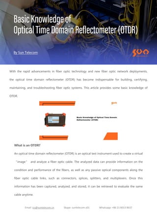 Email: ics@suntelecom.cn Skype: suntelecom.s01 Whatsapp: +86 21 6013 8637
With the rapid advancements in fiber optic technology and new fiber optic network deployments,
the optical time domain reflectometer (OTDR) has become indispensable for building, certifying,
maintaining, and troubleshooting fiber optic systems. This article provides some basic knowledge of
OTDR.
What is an OTDR?
An optical time domain reflectometer (OTDR) is an optical test instrument used to create a virtual
“image” and analyze a fiber optic cable. The analyzed data can provide information on the
condition and performance of the fibers, as well as any passive optical components along the
fiber optic cable links, such as connectors, splices, splitters, and multiplexers. Once this
information has been captured, analyzed, and stored, it can be retrieved to evaluate the same
cable anytime.
 