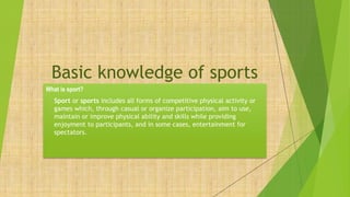 Basic knowledge of sports
What is sport?
• Sport or sports includes all forms of competitive physical activity or
games which, through casual or organize participation, aim to use,
maintain or improve physical ability and skills while providing
enjoyment to participants, and in some cases, entertainment for
spectators.
 