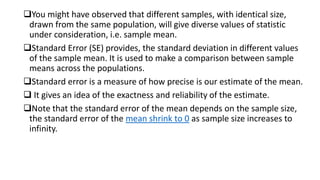 You might have observed that different samples, with identical size,
drawn from the same population, will give diverse values of statistic
under consideration, i.e. sample mean.
Standard Error (SE) provides, the standard deviation in different values
of the sample mean. It is used to make a comparison between sample
means across the populations.
Standard error is a measure of how precise is our estimate of the mean.
 It gives an idea of the exactness and reliability of the estimate.
Note that the standard error of the mean depends on the sample size,
the standard error of the mean shrink to 0 as sample size increases to
infinity.
 