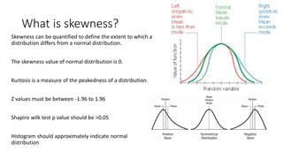 What is skewness?
Skewness can be quantified to define the extent to which a
distribution differs from a normal distribution.
The skewness value of normal distribution is 0.
Kurtosis is a measure of the peakedness of a distribution.
Z values must be between -1.96 to 1.96
Shapiro wilk test p value should be >0.05
Histogram should approximately indicate normal
distribution
 