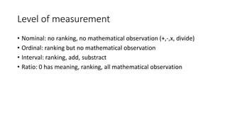 Level of measurement
• Nominal: no ranking, no mathematical observation (+,-,x, divide)
• Ordinal: ranking but no mathematical observation
• Interval: ranking, add, substract
• Ratio: 0 has meaning, ranking, all mathematical observation
 