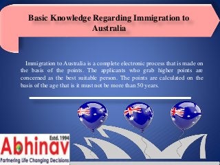 Basic Knowledge Regarding Immigration to
Australia
Immigration to Australia is a complete electronic process that is made on
the basis of the points. The applicants who grab higher points are
concerned as the best suitable person. The points are calculated on the
basis of the age that is it must not be more than 50 years.
 