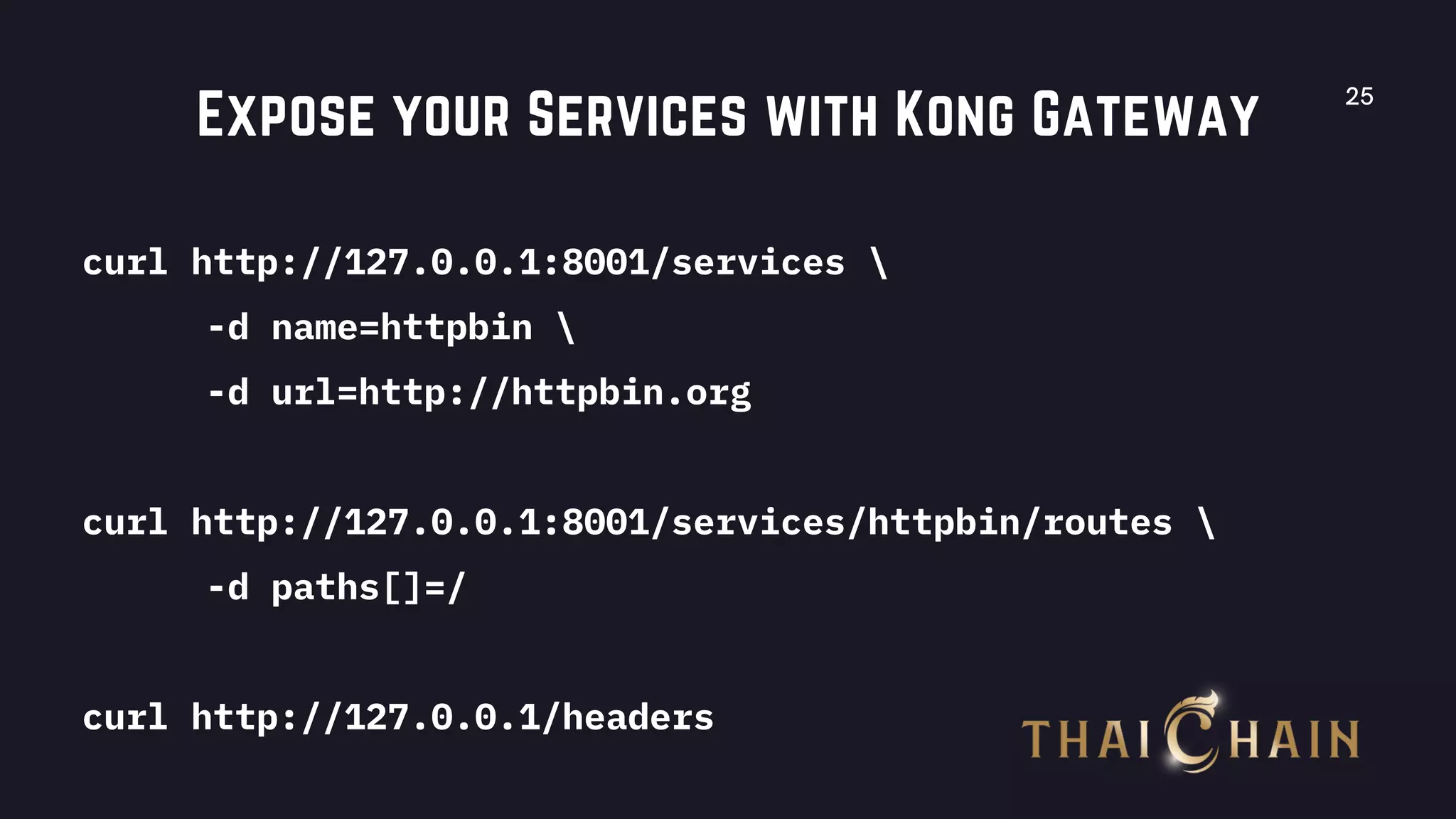 25
Expose your Services with Kong Gateway
curl http://127.0.0.1:8001/services 
-d name=httpbin 
-d url=http://httpbin.org
curl http://127.0.0.1:8001/services/httpbin/routes 
-d paths[]=/
curl http://127.0.0.1/headers
 