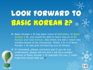 Look Forward to
Basic Korean 2? ®
 Basic Korean 1 ® has been more of Alphabets. In Basic
  Korean 2 ®, you would be able to learn how to write
  Korean and read Korean. Also there are still 2 more new
  window-boxes to be introduced. ݺߣs 2 to 4 of Basic
  Korean 1 ® was just introducing you to Korean.
 If interested, please comment and if you do not
  understand, please tell me and I will do a simpler
  version of Basic Korean 1 ® specially for you. I really
  hope this would help you.
 