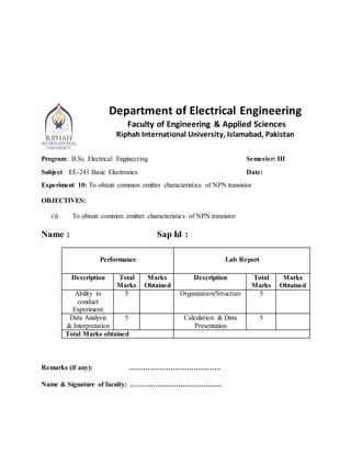 Department of Electrical Engineering
Faculty of Engineering & Applied Sciences
Riphah International University, Islamabad, Pakistan
Program: B.Sc. Electrical Engineering Semester: III
Subject EE-241 Basic Electronics Date:
Experiment 10: To obtain common emitter characteristics of NPN transistor
OBJECTIVES:
(i) To obtain common emitter characteristics of NPN transistor
Name : Sap Id :
Performance Lab Report
Description Total
Marks
Marks
Obtained
Description Total
Marks
Marks
Obtained
Ability to
conduct
Experiment
5 Organization/Structure 5
Data Analysis
& Interpretation
5 Calculation & Data
Presentation
5
Total Marks obtained
Remarks (if any): ………………………………….
Name & Signature of faculty: ………………………………….
 