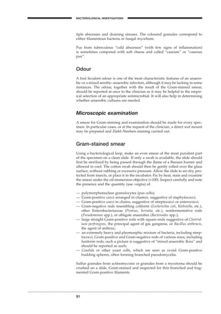 91
BACTERIOLOGICAL INVESTIGATIONS
A
tiple abscesses and draining sinuses. The coloured granules correspond to
either ﬁlamentous bacteria or fungal mycelium.
Pus from tuberculous “cold abscesses” (with few signs of inﬂammation)
is sometimes compared with soft cheese and called “caseum” or “caseous
pus”.
Odour
A foul feculent odour is one of the most characteristic features of an anaero-
bic or a mixed aerobic–anaerobic infection, although it may be lacking in some
instances. The odour, together with the result of the Gram-stained smear,
should be reported at once to the clinician as it may be helpful in the empir-
ical selection of an appropriate antimicrobial. It will also help in determining
whether anaerobic cultures are needed.
Microscopic examination
A smear for Gram-staining and examination should be made for every spec-
imen. In particular cases, or at the request of the clinician, a direct wet mount
may be prepared and Ziehl–Neelsen staining carried out.
Gram-stained smear
Using a bacteriological loop, make an even smear of the most purulent part
of the specimen on a clean slide. If only a swab is available, the slide should
ﬁrst be sterilized by being passed through the ﬂame of a Bunsen burner and
allowed to cool. The cotton swab should then be gently rolled over the glass
surface, without rubbing or excessive pressure. Allow the slide to air-dry, pro-
tected from insects, or place it in the incubator. Fix by heat, stain and examine
the smear under the oil-immersion objective (¥100). Inspect carefully and note
the presence and the quantity (use +signs) of:
— polymorphonuclear granulocytes (pus cells);
— Gram-positive cocci arranged in clusters, suggestive of staphylococci;
— Gram-positive cocci in chains, suggestive of streptococci or enterococci;
— Gram-negative rods resembling coliform (Escherichia coli, Klebsiella, etc.),
other Enterobacteriaceae (Proteus, Serratia, etc.), nonfermentative rods
(Pseudomonas spp.), or obligate anaerobes (Bacteroides spp.);
— large straight Gram-positive rods with square ends suggestive of Clostrid-
ium perfringens, the principal agent of gas gangrene, or Bacillus anthracis,
the agent of anthrax;
— an extremely heavy and pleomorphic mixture of bacteria, including strep-
tococci, Gram-positive and Gram-negative rods of various sizes, including
fusiform rods; such a picture is suggestive of “mixed anaerobic ﬂora” and
should be reported as such;
— Candida or other yeast cells, which are seen as ovoid Gram-positive
budding spheres, often forming branched pseudomycelia.
Sulfur granules from actinomycosis or granules from a mycetoma should be
crushed on a slide, Gram-stained and inspected for thin branched and frag-
mented Gram-positive ﬁlaments.
BLM1 1/17/04 2:02 PM Page 91
 
