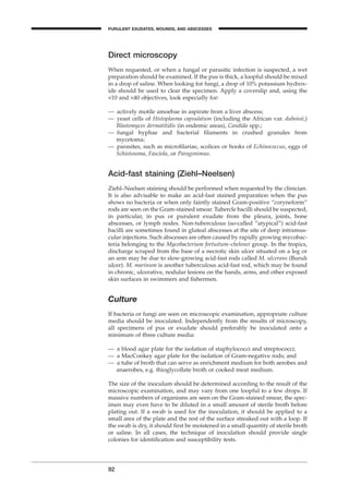 Direct microscopy
When requested, or when a fungal or parasitic infection is suspected, a wet
preparation should be examined. If the pus is thick, a loopful should be mixed
in a drop of saline. When looking for fungi, a drop of 10% potassium hydrox-
ide should be used to clear the specimen. Apply a coverslip and, using the
¥10 and ¥40 objectives, look especially for:
— actively motile amoebae in aspirate from a liver abscess;
— yeast cells of Histoplasma capsulatum (including the African var. duboisii,)
Blastomyces dermatitidis (in endemic areas), Candida spp.;
— fungal hyphae and bacterial ﬁlaments in crushed granules from
mycetoma;
— parasites, such as microﬁlariae, scolices or hooks of Echinococcus, eggs of
Schistosoma, Fasciola, or Paragonimus.
Acid-fast staining (Ziehl–Neelsen)
Ziehl–Neelsen staining should be performed when requested by the clinician.
It is also advisable to make an acid-fast stained preparation when the pus
shows no bacteria or when only faintly stained Gram-positive “coryneform”
rods are seen on the Gram-stained smear. Tubercle bacilli should be suspected,
in particular, in pus or purulent exudate from the pleura, joints, bone
abscesses, or lymph nodes. Non-tuberculous (so-called “atypical”) acid-fast
bacilli are sometimes found in gluteal abscesses at the site of deep intramus-
cular injections. Such abscesses are often caused by rapidly growing mycobac-
teria belonging to the Mycobacterium fortuitum–chelonei group. In the tropics,
discharge scraped from the base of a necrotic skin ulcer situated on a leg or
an arm may be due to slow-growing acid-fast rods called M. ulcerans (Buruli
ulcer). M. marinum is another tuberculous acid-fast rod, which may be found
in chronic, ulcerative, nodular lesions on the hands, arms, and other exposed
skin surfaces in swimmers and ﬁshermen.
Culture
If bacteria or fungi are seen on microscopic examination, appropriate culture
media should be inoculated. Independently from the results of microscopy,
all specimens of pus or exudate should preferably be inoculated onto a
minimum of three culture media:
— a blood agar plate for the isolation of staphylococci and streptococci;
— a MacConkey agar plate for the isolation of Gram-negative rods; and
— a tube of broth that can serve as enrichment medium for both aerobes and
anaerobes, e.g. thioglycollate broth or cooked meat medium.
The size of the inoculum should be determined according to the result of the
microscopic examination, and may vary from one loopful to a few drops. If
massive numbers of organisms are seen on the Gram-stained smear, the spec-
imen may even have to be diluted in a small amount of sterile broth before
plating out. If a swab is used for the inoculation, it should be applied to a
small area of the plate and the rest of the surface streaked out with a loop. If
the swab is dry, it should ﬁrst be moistened in a small quantity of sterile broth
or saline. In all cases, the technique of inoculation should provide single
colonies for identiﬁcation and susceptibility tests.
92
PURULENT EXUDATES, WOUNDS, AND ABSCESSES
BLM1 1/17/04 2:02 PM Page 92
 