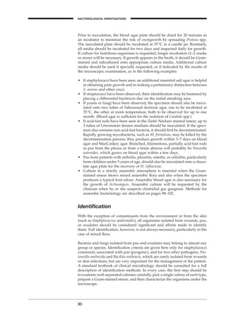 93
BACTERIOLOGICAL INVESTIGATIONS
A
Prior to inoculation, the blood agar plate should be dried for 20 minutes in
an incubator to minimize the risk of overgrowth by spreading Proteus spp.
The inoculated plate should be incubated at 35∞C in a candle jar. Routinely,
all media should be incubated for two days and inspected daily for growth.
If culture for fastidious organisms is requested, longer incubation (1–2 weeks
or more) will be necessary. If growth appears in the broth, it should be Gram-
stained and subcultured onto appropriate culture media. Additional culture
media should be used if specially requested, or if indicated by the results of
the microscopic examination, as in the following examples:
• If staphylococci have been seen, an additional mannitol salt agar is helpful
in obtaining pure growth and in making a preliminary distinction between
S. aureus and other cocci.
• If streptococci have been observed, their identiﬁcation may be hastened by
placing a differential bacitracin disc on the initial streaking area.
• If yeasts or fungi have been observed, the specimen should also be inocu-
lated onto two tubes of Sabouraud dextrose agar, one to be incubated at
35∞C, the other at room temperature, both to be observed for up to one
month. (Blood agar is sufﬁcient for the isolation of Candida spp.)
• If acid-fast rods have been seen in the Ziehl–Neelsen stained smear, up to
3 tubes of Löwenstein–Jensen medium should be inoculated. If the speci-
men also contains non-acid-fast bacteria, it should ﬁrst be decontaminated.
Rapidly growing mycobacteria, such as M. fortuitum, may be killed by the
decontamination process; they produce growth within 3–7 days on blood
agar and MacConkey agar. Branched, ﬁlamentous, partially acid-fast rods
in pus from the pleura or from a brain abscess will probably be Nocardia
asteroides, which grows on blood agar within a few days.
• Pus from patients with arthritis, pleuritis, osteitis, or cellulitis, particularly
from children under 5 years of age, should also be inoculated onto a choco-
late agar plate for the recovery of H. inﬂuenzae.
• Culture in a strictly anaerobic atmosphere is essential when the Gram-
stained smear shows mixed anaerobic ﬂora and also when the specimen
produces a typical foul odour. Anaerobic blood agar is also necessary for
the growth of Actinomyces. Anaerobic culture will be requested by the
clinician when he or she suspects clostridial gas gangrene. Methods for
anaerobic bacteriology are described on pages 98–102.
Identiﬁcation
With the exception of contaminants from the environment or from the skin
(such as Staphylococcus epidermidis), all organisms isolated from wounds, pus,
or exudates should be considered signiﬁcant and efforts made to identify
them. Full identiﬁcation, however, is not always necessary, particularly in the
case of mixed ﬂora.
Bacteria and fungi isolated from pus and exudates may belong to almost any
group or species. Identiﬁcation criteria are given here only for staphylococci
commonly associated with pus (pyogenic), and for two other pathogens, Pas-
teurella multocida and Bacillus anthracis, which are rarely isolated from wounds
or skin infections, but are very important for the management of the patient.
A standard textbook of clinical microbiology should be consulted for a full
description of identiﬁcation methods. In every case, the ﬁrst step should be
to examine well-separated colonies carefully, pick a single colony of each type,
prepare a Gram-stained smear, and then characterize the organisms under the
microscope.
BLM1 1/17/04 2:02 PM Page 93
 