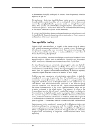 to differentiate the highly pathogenic B. anthracis from the generally harmless
saprophytic species.
The preliminary distinction should be based on the absence of haemolysis,
benzylpenicillin sensitivity, and the lack of motility in B. anthracis. In contrast,
most of the saprophytic Bacillus species are motile and strongly haemolytic.
These three features can form the basis of a presumptive identiﬁcation. For
deﬁnitive diagnosis, a pure culture of the isolate should be sent immediately
to the central veterinary or public health laboratory.
B. anthracis is a highly infectious organism and specimens and cultures should
be handled with the greatest care to avoid contamination of the environment
and infection of laboratory personnel.
Susceptibility testing
Antimicrobials may not always be needed for the management of patients
with wounds, abscesses, or exudates. Proper surgical incision, drainage and
débridement are generally more important than antimicrobial drugs. The
results of susceptibility tests should be made available, however, within 48
hours after receiving the specimen.
Routine susceptibility tests should not be performed on bacteria that have a
known sensitivity pattern, such as streptococci, Pasteurella, and Actinomyces,
which are almost without exception susceptible to benzylpenicillins.
For Enterobacteriaceae, non-fermentative Gram-negative rods, and staphylo-
cocci, the standardized disc-diffusion test (Kirby–Bauer) should be used. Only
antimicrobials currently being used by the requesting physicians should be
tested. New and expensive antimicrobials should only be tested (or reported)
on special request, or when the isolate is resistant to other drugs.
Problems are often encountered when testing the susceptibility of staphylo-
cocci, both S. aureus and S. epidermidis. Over 80% of isolates, even from the
community, produce b-lactamase and are resistant to benzylpenicillin and
ampicillin. Infections caused by benzylpenicillin-resistant staphylococci are
often treated with b-lactamase-resistant penicillins of the meticillin-group
(oxacillin, cloxacillin, etc.). The oxacillin disc (1mg) is currently recommended
for testing the susceptibility to this group. Oxacillin discs are stable, and apt
to detect resistance to the whole group. This resistance is often of the
heteroresistant type, i.e. it involves only a part of the bacterial population. As
heteroresistance of staphylococci is easier to recognize at low temperatures,
the incubator temperature should not exceed 35∞C. A heteroresistant strain
shows, within an otherwise deﬁnite zone of inhibition, a ﬁlm of hazy growth
or numerous small colonies that are often dismissed as contaminants. If such
growth appears, a Gram-stained smear is indicated to exclude contamination.
Heteroresistant strains are clinically resistant to all the b-lactam antimicrobials
including cefalosporins, carbapenems, and the meticillin group. For this
reason staphylococci need not be tested for susceptibility to cefalosporins.
There is complete cross-resistance between benzylpenicillin and ampicillin.
Staphylococcal susceptibility to ampicillin should therefore not be tested
separately.
97
BACTERIOLOGICAL INVESTIGATIONS
A
BLM1 1/17/04 2:02 PM Page 97
 