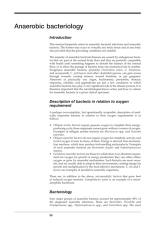 Anaerobic bacteriology
Introduction
This manual frequently refers to anaerobic bacterial infections and anaerobic
bacteria. The former may occur in virtually any body tissue and at any body
site provided that the prevailing conditions are suitable.
The majority of anaerobic bacterial diseases are caused by endogenous bacte-
ria that are part of the normal body ﬂora and that are perfectly compatible
with health until something happens to disturb the balance of the normal
ﬂora, or to allow the passage of bacteria from one anatomical site to another.
Exogenous anaerobic bacteria, primarily Clostridium tetani, C. botulinum,
and occasionally C. perfringens and other clostridial species, can gain access
through wounds, causing tetanus, wound botulism, or gas gangrene.
Abscesses of practically any organ, bacteraemia, peritonitis, thoracic
empyema, cellulitis, and appendicitis are just a few conditions in which
anaerobic bacteria may play a very signiﬁcant role in the disease process. It is
therefore important that the microbiologist knows when and how to culture
for anaerobic bacteria in a given clinical specimen.
Description of bacteria in relation to oxygen
requirement
A perhaps over-simplistic, but operationally acceptable, description of med-
ically important bacteria in relation to their oxygen requirements is as
follows:
• Obligate aerobic bacteria require gaseous oxygen to complete their energy-
producing cycle; these organisms cannot grow without a source of oxygen.
Examples of obligate aerobic bacteria are Micrococcus spp. and Nocardia
asteroides.
• Obligate anaerobic bacteria do not require oxygen for metabolic activity, and
in fact oxygen is toxic to many of them. Energy is derived from fermenta-
tion reactions, which may produce foul-smelling end-products. Examples
of such anaerobic bacteria are Bacteroides fragilis and Peptostreptococcus
magnus.
• Facultative anaerobic bacteria are those for which there is no absolute require-
ment for oxygen for growth or energy production; they can either utilize
oxygen or grow by anaerobic mechanisms. Such bacteria are most versa-
tile, and are usually able to adapt to their environment, creating energy for
growth and multiplication by the most effective mechanism. E. coli and S.
aureus are examples of facultative anaerobic organisms.
There are, in addition to the above, microaerophilic bacteria that grow best
at reduced oxygen tensions. Campylobacter jejuni is an example of a micro-
aerophilic bacterium.
Bacteriology
Four major groups of anaerobic bacteria account for approximately 80% of
the diagnosed anaerobic infections. These are Bacteroides, Prevotella and
Porphyromonas spp., Peptostreptococcus spp., and Clostridium spp. The most
98
BLM1 1/17/04 2:02 PM Page 98
 