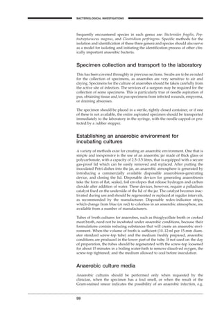 frequently encountered species in each genus are: Bacteroides fragilis, Pep-
tostreptococcus magnus, and Clostridium perfringens. Speciﬁc methods for the
isolation and identiﬁcation of these three genera and species should also serve
as a model for isolating and initiating the identiﬁcation process of other clin-
ically important anaerobic bacteria.
Specimen collection and transport to the laboratory
This has been covered throughly in previous sections. Swabs are to be avoided
for the collection of specimens, as anaerobes are very sensitive to air and
drying. Specimens for the culture of anaerobes should be taken carefully from
the active site of infection. The services of a surgeon may be required for the
collection of some specimens. This is particularly true of needle aspiration of
pus, obtaining tissue and/or pus specimens from infected wounds, empyema,
or draining abscesses.
The specimen should be placed in a sterile, tightly closed container, or if one
of these is not available, the entire aspirated specimen should be transported
immediately to the laboratory in the syringe, with the needle capped or pro-
tected by a rubber stopper.
Establishing an anaerobic environment for
incubating cultures
A variety of methods exist for creating an anaerobic environment. One that is
simple and inexpensive is the use of an anaerobic jar made of thick glass or
polycarbonate, with a capacity of 2.5–3.5 litres, that is equipped with a secure
gas-proof lid which can be easily removed and replaced. After putting the
inoculated Petri dishes into the jar, an anaerobic atmosphere is generated by
introducing a commercially available disposable anaerobiosis-generating
device, and closing the lid. Disposable devices for generating anaerobiosis
take the form of ﬂat, sealed, foil envelopes that release hydrogen and carbon
dioxide after addition of water. These devices, however, require a palladium
catalyst ﬁxed on the underside of the lid of the jar. The catalyst becomes inac-
tivated during use and should be regenerated or replaced at regular intervals,
as recommended by the manufacturer. Disposable redox-indicator strips,
which change from blue (or red) to colorless in an anaerobic atmosphere, are
available from a number of manufacturers.
Tubes of broth cultures for anaerobes, such as thioglycollate broth or cooked
meat broth, need not be incubated under anaerobic conditions, because their
formulations contain reducing substances that will create an anaerobic envi-
ronment. When the volume of broth is sufﬁcient (10–12ml per 15-mm diam-
eter standard screw-top tube) and the medium freshly prepared, anaerobic
conditions are produced in the lower part of the tube. If not used on the day
of preparation, the tubes should be regenerated with the screw-top loosened
for about 15 minutes in a boiling water-bath to remove dissolved oxygen, the
screw-top tightened, and the medium allowed to cool before inoculation.
Anaerobic culture media
Anaerobic cultures should be performed only when requested by the
clinician, when the specimen has a foul smell, or when the result of the
Gram-stained smear indicates the possibility of an anaerobic infection, e.g.
99
A
BACTERIOLOGICAL INVESTIGATIONS
BLM1 1/17/04 2:02 PM Page 99
 