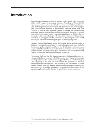 Introduction
Communicable diseases continue to account for an unduly high proportion
of the health budgets of developing countries. According to The world health
report,1
acute diarrhoea is responsible for as many as 2.2 million deaths annu-
ally. Acute respiratory infections (primarily pneumonia) are another impor-
tant cause of death, resulting in an estimated 4 million deaths each year.
Analysis of data on lung aspirates appears to indicate that, in developing
countries, bacteria such as Haemophilus inﬂuenzae and Streptococcus pneumo-
niae, rather than viruses, are the predominant pathogens in childhood pneu-
monia. b-Lactamase-producing H. inﬂuenzae and S. pneumoniae with decreased
sensitivity to benzylpenicillin have appeared in different parts of the world,
making the surveillance of these pathogens increasingly important.
Sexually transmitted diseases are on the increase. There are still threats of
epidemics and pandemics of viral or bacterial origin, made more likely by
inadequate epidemiological surveillance and deﬁcient preventive measures.
To prevent and control the main bacterial diseases, there is a need to develop
simple tools for use in epidemiological surveillance and disease monitoring,
as well as simpliﬁed and reliable diagnostic techniques.
To meet the challenge that this situation represents, the health laboratory ser-
vices must be based on a network of laboratories carrying out microbiologi-
cal diagnostic work for health centres, hospital doctors, and epidemiologists.
The complexity of the work will increase from the peripheral to the inter-
mediate and central laboratories. Only in this way will it be possible to gather,
quickly enough, sufﬁcient relevant information to improve surveillance, and
permit the early recognition of epidemics or unusual infections and the devel-
opment, application, and evaluation of speciﬁc intervention measures.
1
A1
The world health report 2000. Geneva, World Health Organization, 2000.
BLMIN 1/17/04 2:08 PM Page 1
 