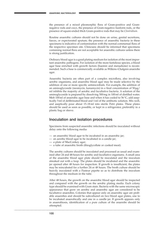 the presence of a mixed pleomorphic ﬂora of Gram-positive and Gram-
negative rods and cocci, the presence of Gram-negative fusiform rods, or the
presence of square-ended thick Gram-positive rods that may be Clostridium.
Routine anaerobic cultures should not be done on urine, genital secretions,
faeces, or expectorated sputum; the presence of anaerobic bacteria in these
specimens is indicative of contamination with the normal commensal ﬂora of
the respective specimen site. Clinicians should be informed that specimens
containing normal ﬂora are not acceptable for anaerobic cultures unless there
is strong justiﬁcation.
Ordinary blood agar is a good plating medium for isolation of the most impor-
tant anaerobic pathogens. For isolation of the more fastidious species, a blood
agar base enriched with growth factors (haemin and menadione) is recom-
mended. Such a base is commercially available as Wilkins–Chalgren anaerobe
agar.
Anaerobic bacteria are often part of a complex microﬂora, also involving
aerobic organisms, and anaerobic blood agar may be made selective by the
addition of one or more speciﬁc antimicrobials. For example, the addition of
an aminoglycoside (neomycin, kanamycin) in a ﬁnal concentration of 50mg/
ml inhibits the majority of aerobic and facultative bacteria. A solution of the
aminoglycoside is prepared by dissolving 500mg in 100ml of distilled water.
Melt 100ml of anaerobic agar base and when it has cooled to 56∞C, add asep-
tically 5ml of deﬁbrinated blood and 1ml of the antibiotic solution. Mix well,
and aseptically pour about 15–18 ml into sterile Petri plates. These plates
should be used as soon as possible, or kept in a refrigerator, preferably in a
plastic bag or sleeve.
Inoculation and isolation procedures
Specimens from suspected anaerobic infections should be inoculated without
delay onto the following media:
— an anaerobic blood agar to be incubated in an anaerobic jar;
— an aerobic blood agar to be incubated in a candle jar;
— a plate of MacConkey agar;
— a tube of anaerobic broth (thioglycollate or cooked meat).
The aerobic cultures should be inoculated and processed as usual and exam-
ined after 24 and 48 hours for aerobic and facultative organisms. A small area
of the anaerobic blood agar plate should be inoculated and the inoculum
streaked out with a loop. The plates should be incubated and the anaerobic
jar opened after 48 hours for inspection. If growth is insufﬁcient, the plates
may be reincubated for a further 24 or 48 hours. The broth culture should be
heavily inoculated with a Pasteur pipette so as to distribute the inoculum
throughout the medium in the tube.
After 48 hours, the growth on the anaerobic blood agar should be inspected
and compared with the growth on the aerobic plating media. Each colony
type should be examined with Gram stain. Bacteria with the same microscopic
appearance that grow on aerobic and anaerobic agar are considered to be
facultative anaerobes. Colonies that appear only on anaerobic agar are prob-
able anaerobes and should be subcultured on two blood agar plates, one to
be incubated anaerobically and one in a candle jar. If growth appears only
in anaerobiosis, identiﬁcation of a pure culture of the anaerobe should be
attempted.
100
ANAEROBIC BACTERIOLOGY
BLM1 1/17/04 2:02 PM Page 100
 