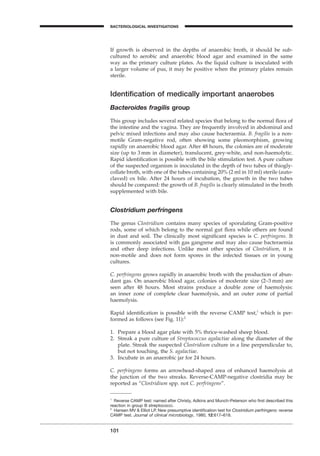 101
BACTERIOLOGICAL INVESTIGATIONS
A
If growth is observed in the depths of anaerobic broth, it should be sub-
cultured to aerobic and anaerobic blood agar and examined in the same
way as the primary culture plates. As the liquid culture is inoculated with
a larger volume of pus, it may be positive when the primary plates remain
sterile.
Identiﬁcation of medically important anaerobes
Bacteroides fragilis group
This group includes several related species that belong to the normal ﬂora of
the intestine and the vagina. They are frequently involved in abdominal and
pelvic mixed infections and may also cause bacteraemia. B. fragilis is a non-
motile Gram-negative rod, often showing some pleomorphism, growing
rapidly on anaerobic blood agar. After 48 hours, the colonies are of moderate
size (up to 3 mm in diameter), translucent, grey-white, and non-haemolytic.
Rapid identiﬁcation is possible with the bile stimulation test. A pure culture
of the suspected organism is inoculated in the depth of two tubes of thiogly-
collate broth, with one of the tubes containing 20% (2 ml in 10 ml) sterile (auto-
claved) ox bile. After 24 hours of incubation, the growth in the two tubes
should be compared: the growth of B. fragilis is clearly stimulated in the broth
supplemented with bile.
Clostridium perfringens
The genus Clostridium contains many species of sporulating Gram-positive
rods, some of which belong to the normal gut ﬂora while others are found
in dust and soil. The clinically most signiﬁcant species is C. perfringens. It
is commonly associated with gas gangrene and may also cause bacteraemia
and other deep infections. Unlike most other species of Clostridium, it is
non-motile and does not form spores in the infected tissues or in young
cultures.
C. perfringens grows rapidly in anaerobic broth with the production of abun-
dant gas. On anaerobic blood agar, colonies of moderate size (2–3 mm) are
seen after 48 hours. Most strains produce a double zone of haemolysis:
an inner zone of complete clear haemolysis, and an outer zone of partial
haemolysis.
Rapid identiﬁcation is possible with the reverse CAMP test,1
which is per-
formed as follows (see Fig. 11):2
1. Prepare a blood agar plate with 5% thrice-washed sheep blood.
2. Streak a pure culture of Streptococcus agalactiae along the diameter of the
plate. Streak the suspected Clostridium culture in a line perpendicular to,
but not touching, the S. agalactiae.
3. Incubate in an anaerobic jar for 24 hours.
C. perfringens forms an arrowhead-shaped area of enhanced haemolysis at
the junction of the two streaks. Reverse-CAMP-negative clostridia may be
reported as “Clostridium spp. not C. perfringens”.
1
Reverse CAMP test: named after Christy, Adkins and Munch-Peterson who ﬁrst described this
reaction in group B streptococci.
2
Hansen MV & Elliot LP. New presumptive identiﬁcation test for Clostridium perfringens: reverse
CAMP test. Journal of clinical microbiology, 1980, 12:617–619.
BLM1 1/17/04 2:02 PM Page 101
 