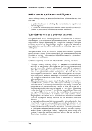 Indications for routine susceptibility tests
A susceptibility test may be performed in the clinical laboratory for two main
purposes:
• to guide the clinician in selecting the best antimicrobial agent for an
individual patient;
• to accumulate epidemiological information on the resistance of microor-
ganisms of public health importance within the community.
Susceptibility tests as a guide for treatment
Susceptibility tests should never be performed on contaminants or commen-
sals belonging to the normal ﬂora, or on other organisms that have no causal
relationship to the infectious process. For example, the presence of Escherichia
coli in the urine in less than signiﬁcant numbers is not to be regarded as
causing infection, and it would be useless and even misleading to perform an
antibiogram.
Susceptibility tests should be carried out only on pure cultures of organisms
considered to be causing the infectious process. The organisms should also be
identiﬁed, as not every microorganism isolated from a patient with an infec-
tion requires an antibiogram.
Routine susceptibility tests are not indicated in the following situations:
• When the causative organism belongs to a species with predictable sus-
ceptibility to speciﬁc drugs. This is the case for Streptococcus pyogenes and
Neisseria meningitidis, which are still generally susceptible to benzylpeni-
cillin. (However, there have recently been a few reports of sporadic occur-
rence of benzylpenicillin-resistant meningococci.) It is also the case for
faecal streptococci (enterococci), which, with few exceptions, are suscepti-
ble to ampicillin. If resistance of these microorganisms is suspected on clin-
ical grounds, representative strains should be submitted to a competent
reference laboratory.
• If the causative organism requires enriched media, e.g. Haemophilus inﬂuen-
zae and Neisseria gonorrhoeae. Disc-diffusion susceptibility tests may give
unreliable results, if the appropriate technique is not strictly followed. The
emergence of b-lactamase-producing variants of these species has led to
the introduction of special tests, such as the in vitro test for b-lactamase
production, described on page 79. It will be the responsibility of the central
and regional laboratories to monitor the susceptibility of pneumococci,
gonococci, and Haemophilus. If problems arise with resistant strains,
the peripheral laboratories should be alerted and instructions should be
given on appropriate testing methods and on alternative treatment
schemes.
• In uncomplicated intestinal infections caused by salmonellae (other than
S. typhi or S. paratyphi). Antimicrobial treatment of such infections is not
justiﬁed, even with drugs showing in vitro activity. There is now ample
evidence that antimicrobial treatment of common salmonella gastroenteri-
tis (and indeed of most types of diarrhoeal disease of unknown etiology)
is of no clinical beneﬁt to the patient. Paradoxically, antimicrobials may
prolong the excretion and dissemination of salmonellae and may lead to
the selection of resistant variants.
106
ANTIMICROBIAL SUSCEPTIBILITY TESTING
BLM1 1/17/04 2:02 PM Page 106
 