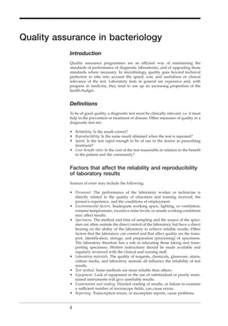 Quality assurance in bacteriology
Introduction
Quality assurance programmes are an efﬁcient way of maintaining the
standards of performance of diagnostic laboratories, and of upgrading those
standards where necessary. In microbiology, quality goes beyond technical
perfection to take into account the speed, cost, and usefulness or clinical
relevance of the test. Laboratory tests in general are expensive and, with
progress in medicine, they tend to use up an increasing proportion of the
health budget.
Deﬁnitions
To be of good quality, a diagnostic test must be clinically relevant, i.e. it must
help in the prevention or treatment of disease. Other measures of quality in a
diagnostic test are:
• Reliability: Is the result correct?
• Reproducibility: Is the same result obtained when the test is repeated?
• Speed: Is the test rapid enough to be of use to the doctor in prescribing
treatment?
• Cost–beneﬁt ratio: Is the cost of the test reasonable in relation to the beneﬁt
to the patient and the community?
Factors that affect the reliability and reproducibility
of laboratory results
Sources of error may include the following:
• Personnel. The performance of the laboratory worker or technician is
directly related to the quality of education and training received, the
person’s experience, and the conditions of employment.
• Environmental factors. Inadequate working space, lighting, or ventilation,
extreme temperatures, excessive noise levels, or unsafe working conditions
may affect results.
• Specimens. The method and time of sampling and the source of the speci-
men are often outside the direct control of the laboratory, but have a direct
bearing on the ability of the laboratory to achieve reliable results. Other
factors that the laboratory can control and that affect quality are the trans-
port, identiﬁcation, storage, and preparation (processing) of specimens.
The laboratory therefore has a role in educating those taking and trans-
porting specimens. Written instructions should be made available and
regularly reviewed with the clinical and nursing staff.
• Laboratory materials. The quality of reagents, chemicals, glassware, stains,
culture media, and laboratory animals all inﬂuence the reliability of test
results.
• Test method. Some methods are more reliable than others.
• Equipment. Lack of equipment or the use of substandard or poorly main-
tained instruments will give unreliable results.
• Examination and reading. Hurried reading of results, or failure to examine
a sufﬁcient number of microscope ﬁelds, can cause errors.
• Reporting. Transcription errors, or incomplete reports, cause problems.
2
BLMIN 1/17/04 2:08 PM Page 2
 