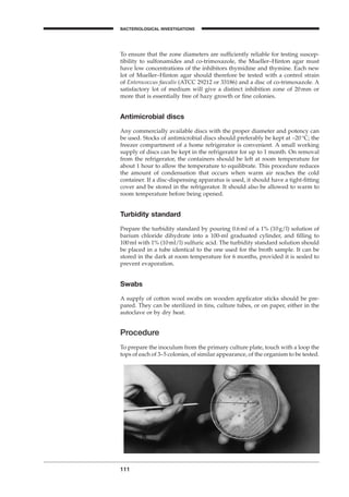 111
BACTERIOLOGICAL INVESTIGATIONS
A
To ensure that the zone diameters are sufﬁciently reliable for testing suscep-
tibility to sulfonamides and co-trimoxazole, the Mueller–Hinton agar must
have low concentrations of the inhibitors thymidine and thymine. Each new
lot of Mueller–Hinton agar should therefore be tested with a control strain
of Enterococcus faecalis (ATCC 29212 or 33186) and a disc of co-trimoxazole. A
satisfactory lot of medium will give a distinct inhibition zone of 20mm or
more that is essentially free of hazy growth or ﬁne colonies.
Antimicrobial discs
Any commercially available discs with the proper diameter and potency can
be used. Stocks of antimicrobial discs should preferably be kept at -20∞C; the
freezer compartment of a home refrigerator is convenient. A small working
supply of discs can be kept in the refrigerator for up to 1 month. On removal
from the refrigerator, the containers should be left at room temperature for
about 1 hour to allow the temperature to equilibrate. This procedure reduces
the amount of condensation that occurs when warm air reaches the cold
container. If a disc-dispensing apparatus is used, it should have a tight-ﬁtting
cover and be stored in the refrigerator. It should also be allowed to warm to
room temperature before being opened.
Turbidity standard
Prepare the turbidity standard by pouring 0.6ml of a 1% (10g/l) solution of
barium chloride dihydrate into a 100-ml graduated cylinder, and ﬁlling to
100ml with 1% (10ml/l) sulfuric acid. The turbidity standard solution should
be placed in a tube identical to the one used for the broth sample. It can be
stored in the dark at room temperature for 6 months, provided it is sealed to
prevent evaporation.
Swabs
A supply of cotton wool swabs on wooden applicator sticks should be pre-
pared. They can be sterilized in tins, culture tubes, or on paper, either in the
autoclave or by dry heat.
Procedure
To prepare the inoculum from the primary culture plate, touch with a loop the
tops of each of 3–5 colonies, of similar appearance, of the organism to be tested.
BLM1 1/17/04 2:02 PM Page 111
 