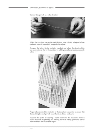 Transfer this growth to a tube of saline.
112
When the inoculum has to be made from a pure culture, a loopful of the
conﬂuent growth is similarly suspended in saline.
Compare the tube with the turbidity standard and adjust the density of the
test suspension to that of the standard by adding more bacteria or more sterile
saline.
Proper adjustment of the turbidity of the inoculum is essential to ensure that
the resulting lawn of growth is conﬂuent or almost conﬂuent.
Inoculate the plates by dipping a sterile swab into the inoculum. Remove
excess inoculum by pressing and rotating the swab ﬁrmly against the side of
the tube above the level of the liquid.
ANTIMICROBIAL SUSCEPTIBILITY TESTING
BLM1 1/17/04 2:02 PM Page 112
 