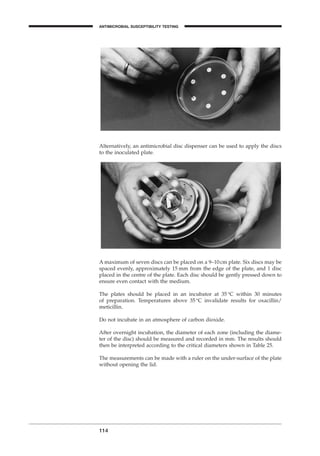 Alternatively, an antimicrobial disc dispenser can be used to apply the discs
to the inoculated plate.
114
A maximum of seven discs can be placed on a 9–10cm plate. Six discs may be
spaced evenly, approximately 15 mm from the edge of the plate, and 1 disc
placed in the centre of the plate. Each disc should be gently pressed down to
ensure even contact with the medium.
The plates should be placed in an incubator at 35∞C within 30 minutes
of preparation. Temperatures above 35∞C invalidate results for oxacillin/
meticillin.
Do not incubate in an atmosphere of carbon dioxide.
After overnight incubation, the diameter of each zone (including the diame-
ter of the disc) should be measured and recorded in mm. The results should
then be interpreted according to the critical diameters shown in Table 25.
The measurements can be made with a ruler on the under-surface of the plate
without opening the lid.
ANTIMICROBIAL SUSCEPTIBILITY TESTING
BLM1 1/17/04 2:02 PM Page 114
 