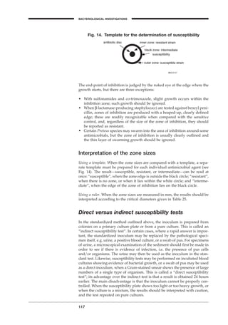 117
BACTERIOLOGICAL INVESTIGATIONS
A
The end-point of inhibition is judged by the naked eye at the edge where the
growth starts, but there are three exceptions:
• With sulfonamides and co-trimoxazole, slight growth occurs within the
inhibition zone; such growth should be ignored.
• When b-lactamase-producing staphylococci are tested against benzyl peni-
cillin, zones of inhibition are produced with a heaped-up, clearly deﬁned
edge; these are readily recognizable when compared with the sensitive
control, and, regardless of the size of the zone of inhibition, they should
be reported as resistant.
• Certain Proteus species may swarm into the area of inhibition around some
antimicrobials, but the zone of inhibition is usually clearly outlined and
the thin layer of swarming growth should be ignored.
Interpretation of the zone sizes
Using a template. When the zone sizes are compared with a template, a sepa-
rate template must be prepared for each individual antimicrobial agent (see
Fig. 14). The result—susceptible, resistant, or intermediate—can be read at
once: “susceptible”, when the zone edge is outside the black circle; “resistant”,
when there is no zone, or when it lies within the white circle; and “interme-
diate”, when the edge of the zone of inhibition lies on the black circle.
Using a ruler. When the zone sizes are measured in mm, the results should be
interpreted according to the critical diameters given in Table 25.
Direct versus indirect susceptibility tests
In the standardized method outlined above, the inoculum is prepared from
colonies on a primary culture plate or from a pure culture. This is called an
“indirect susceptibility test”. In certain cases, where a rapid answer is impor-
tant, the standardized inoculum may be replaced by the pathological speci-
men itself, e.g. urine, a positive blood culture, or a swab of pus. For specimens
of urine, a microscopical examination of the sediment should ﬁrst be made in
order to see if there is evidence of infection, i.e. the presence of pus cells
and/or organisms. The urine may then be used as the inoculum in the stan-
dard test. Likewise, susceptibility tests may be performed on incubated blood
cultures showing evidence of bacterial growth, or a swab of pus may be used
as a direct inoculum, when a Gram-stained smear shows the presence of large
numbers of a single type of organism. This is called a “direct susceptibility
test”; its advantage over the indirect test is that a result is obtained 24 hours
earlier. The main disadvantage is that the inoculum cannot be properly con-
trolled. When the susceptibility plate shows too light or too heavy growth, or
when the culture is a mixture, the results should be interpreted with caution,
and the test repeated on pure cultures.
Fig. 14. Template for the determination of susceptibility
BLM1 1/17/04 2:02 PM Page 117
 