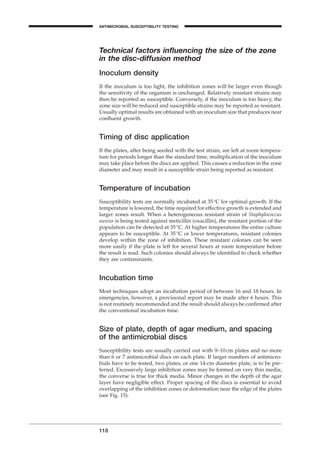 Technical factors inﬂuencing the size of the zone
in the disc-diffusion method
Inoculum density
If the inoculum is too light, the inhibition zones will be larger even though
the sensitivity of the organism is unchanged. Relatively resistant strains may
then be reported as susceptible. Conversely, if the inoculum is too heavy, the
zone size will be reduced and susceptible strains may be reported as resistant.
Usually optimal results are obtained with an inoculum size that produces near
conﬂuent growth.
Timing of disc application
If the plates, after being seeded with the test strain, are left at room tempera-
ture for periods longer than the standard time, multiplication of the inoculum
may take place before the discs are applied. This causes a reduction in the zone
diameter and may result in a susceptible strain being reported as resistant.
Temperature of incubation
Susceptibility tests are normally incubated at 35∞C for optimal growth. If the
temperature is lowered, the time required for effective growth is extended and
larger zones result. When a heterogeneous resistant strain of Staphylococcus
aureus is being tested against meticillin (oxacillin), the resistant portion of the
population can be detected at 35∞C. At higher temperatures the entire culture
appears to be susceptible. At 35∞C or lower temperatures, resistant colonies
develop within the zone of inhibition. These resistant colonies can be seen
more easily if the plate is left for several hours at room temperature before
the result is read. Such colonies should always be identiﬁed to check whether
they are contaminants.
Incubation time
Most techniques adopt an incubation period of between 16 and 18 hours. In
emergencies, however, a provisional report may be made after 6 hours. This
is not routinely recommended and the result should always be conﬁrmed after
the conventional incubation time.
Size of plate, depth of agar medium, and spacing
of the antimicrobial discs
Susceptibility tests are usually carried out with 9–10cm plates and no more
than 6 or 7 antimicrobial discs on each plate. If larger numbers of antimicro-
bials have to be tested, two plates, or one 14-cm diameter plate, is to be pre-
ferred. Excessively large inhibition zones may be formed on very thin media;
the converse is true for thick media. Minor changes in the depth of the agar
layer have negligible effect. Proper spacing of the discs is essential to avoid
overlapping of the inhibition zones or deformation near the edge of the plates
(see Fig. 15).
118
ANTIMICROBIAL SUSCEPTIBILITY TESTING
BLM1 1/17/04 2:02 PM Page 118
 