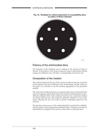 119
BACTERIOLOGICAL INVESTIGATIONS
A
Potency of the antimicrobial discs
The diameter of the inhibition zone is related to the amount of drug in
the disc. If the potency of the drug is reduced owing to deterioration during
storage, the inhibition zone will show a corresponding reduction in size.
Composition of the medium
The medium inﬂuences the size of the zone by its effect on the rate of growth
of the organism, the rate of diffusion of the antimicrobial, and the activity of
the agent. It is essential to use the medium appropriate to the particular
method.
The many factors inﬂuencing the zone diameters that may be obtained for the
same test organism clearly demonstrate the need for standardization of disc-
diffusion methods. Only if the conditions laid down in a particular method
are closely followed can valid results be obtained. Alteration of any of the
factors affecting the test can result in grossly misleading reports for the
clinician.
The precision and accuracy of the method should be monitored by establish-
ing the quality control programme described below. Variations can then be
immediately investigated and corrective action taken to eliminate them.
Fig. 15. Template for uniform placement of susceptibility discs
on plates of 90mm diameter
BLM1 1/17/04 2:02 PM Page 119
 