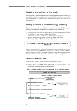 Quality of interpretation of test results
Interpretation is of particular importance in microbiology. At each stage in the
examination of a specimen, the results should be interpreted in order to select
the optimum test, in terms of speed and reliability, for the next stage of the
examination.
Quality assurance in the microbiology laboratory
Quality assurance is the sum of all those activities in which the laboratory is
engaged to ensure that test results are of good quality. It must be:
— comprehensive: to cover every step in the cycle from collecting the specimen
to sending the ﬁnal report to the doctor (Fig. 1);
— rational: to concentrate on the most critical steps in the cycle;
— regular: to provide continuous monitoring of test procedures;
— frequent: to detect and correct errors as they occur.
3
QUALITY ASSURANCE IN BACTERIOLOGY
A
Fig. 1. Steps in laboratory investigation of an infected patient
Quality assurance helps to ensure that expensive tests are used as economi-
cally as possible; it also determines whether new tests are valid or worthless,
improves the performance of clinical and public health laboratories, and may
help to make the results obtained in different laboratories comparable.
Types of quality assurance
There are two types of quality assurance: internal and external.
• Internal. This is called QUALITY CONTROL. Each laboratory has a pro-
gramme to check the quality of its own tests.
GOOD-QUALITY LABORATORY SERVICES MEAN GOOD-QUALITY
MEDICINE
BLMIN 1/17/04 2:08 PM Page 3
 