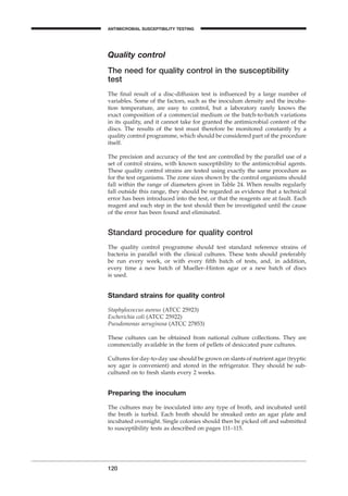 Quality control
The need for quality control in the susceptibility
test
The ﬁnal result of a disc-diffusion test is inﬂuenced by a large number of
variables. Some of the factors, such as the inoculum density and the incuba-
tion temperature, are easy to control, but a laboratory rarely knows the
exact composition of a commercial medium or the batch-to-batch variations
in its quality, and it cannot take for granted the antimicrobial content of the
discs. The results of the test must therefore be monitored constantly by a
quality control programme, which should be considered part of the procedure
itself.
The precision and accuracy of the test are controlled by the parallel use of a
set of control strains, with known susceptibility to the antimicrobial agents.
These quality control strains are tested using exactly the same procedure as
for the test organisms. The zone sizes shown by the control organisms should
fall within the range of diameters given in Table 24. When results regularly
fall outside this range, they should be regarded as evidence that a technical
error has been introduced into the test, or that the reagents are at fault. Each
reagent and each step in the test should then be investigated until the cause
of the error has been found and eliminated.
Standard procedure for quality control
The quality control programme should test standard reference strains of
bacteria in parallel with the clinical cultures. These tests should preferably
be run every week, or with every ﬁfth batch of tests, and, in addition,
every time a new batch of Mueller–Hinton agar or a new batch of discs
is used.
Standard strains for quality control
Staphylococcus aureus (ATCC 25923)
Escherichia coli (ATCC 25922)
Pseudomonas aeruginosa (ATCC 27853)
These cultures can be obtained from national culture collections. They are
commercially available in the form of pellets of desiccated pure cultures.
Cultures for day-to-day use should be grown on slants of nutrient agar (tryptic
soy agar is convenient) and stored in the refrigerator. They should be sub-
cultured on to fresh slants every 2 weeks.
Preparing the inoculum
The cultures may be inoculated into any type of broth, and incubated until
the broth is turbid. Each broth should be streaked onto an agar plate and
incubated overnight. Single colonies should then be picked off and submitted
to susceptibility tests as described on pages 111–115.
120
ANTIMICROBIAL SUSCEPTIBILITY TESTING
BLM1 1/17/04 2:02 PM Page 120
 